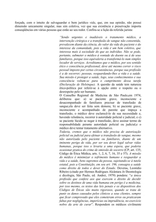 forçada, com o intuito de salvaguardar o bem jurídico vida, que, em sua opinião, não possui
dimensão unicamente singular, mas sim coletiva, vez que sua existência e preservação importa
conseqüências em várias pessoas que estão ao seu redor. Confira-se a lição da referida jurista:
“Sendo urgentes e inadiáveis o tratamento médico, a
intervenção cirúrgica e a transfusão de sangue não consentida,
prevalecem diante da ciência, do valor da vida do paciente e do
interesse da comunidade, pois a vida é um bem coletivo, que
interessa mais à sociedade do que ao indivíduo. Não se pode,
portanto, submeter o médico à vontade do doente ou à de seus
familiares, porque isso equivaleria a transformá-lo num simples
locador de serviços. Acreditamos que o médico, por seu sentido
ético e consciência profissional, deve até mesmo correr o risco
pessoal imposto por certas circunstâncias, porque sua profissão
é a de socorrer; pessoas, resguardando-lhes a vida e a saúde.
Sua missão é proteger a saúde, logo, seus conhecimentos e sua
consciência voltam-se para o cumprimento dessa tarefa
(Declaração de Helsinque). A questão da saúde tem natureza
ético-política por referir-se à opção entre o respeito ou o
desrespeito pelo ser humano.
O Conselho Regional de Medicina de São Paulo,em 1974,
deliberou que: a) se paciente grave, inconsciente e
desacompanhado de familiares precisar de transfusão de
sangue,ela deve ser feita sem demora; b) se paciente grave,
inconsciente e acompanhado de parente que impeça a
transfusão, o médico deve esclarecê-lo de sua necessidade e,
havendo relutância, recorrer à autoridade policial e judicial; e c)
se paciente lúcido se negar à transfusão, deve assinar termo de
responsabilidade perante autoridade policial ou judicial,e o
médico deve tentar tratamento alternativo.
Todavia, cremos que o médico não precisa de autorização
policial ou judicial para efetuar a transfusão de sangue, mesmo
não autorizada pelo paciente ou familiares, diante de um
iminente perigo de vida, por ser seu dever legal salvar vidas
humanas, porque isso o levaria a uma espera, que poderia
ocasionar pratica do crime de omissão de socorro (CP, art. 135;
Código de Ética Médica, arts. 1, 2, 6, 7, 16, 35 e 57). A missão
do médico é minimizar o sofrimento humano e resguardar a
vida e a saúde, bens supremos da pessoa, sujeitando-se à tutela
estatal, pois a Constituição, em seu art. 196, consagra a saúde
como direito de todos e dever do Estado. Deveras, Leonídio
Ribeiro (citado por Hermes Rodrigues Alcântara In Deontologia
e dicologia, São Paulo, ed. Andrei, 1979) pondera: “a única
profissão que confere aos que exercem o direito de decidir
sobre os destinos de uma vida humana em perigo é a medicina,
por isso mesmo, os textos das leis penais e os dispositivos dos
Códigos de Éticas são muito rigorosos, quando se trata de
punir os danos causados pelos clínicos a seus clientes, sempre
que ficar comprovado que eles cometeram erros ou praticaram
faltas por negligências, imperícias ou imprudência, no exercício
nobre da arte de curar”. Respondem os médicos civilmente
 