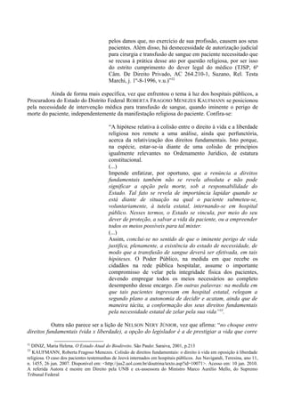 pelos danos que, no exercício de sua profissão, causem aos seus
pacientes. Além disso, há desnecessidade de autorização judicial
para cirurgia e transfusão de sangue em paciente necessitado que
se recusa à prática desse ato por questão religiosa, por ser isso
do estrito cumprimento do dever legal do médico (TJSP, 6ª
Câm. De Direito Privado, AC 264.210-1, Suzano, Rel. Testa
Marchi, j. 1º-8-1996, v.u.)”32
Ainda de forma mais específica, vez que enfrentou o tema à luz dos hospitais públicos, a
Procuradora do Estado do Distrito Federal ROBERTA FRAGOSO MENEZES KAUFMANN se posicionou
pela necessidade de intervenção médica para transfusão de sangue, quando iminente o perigo de
morte do paciente, independentemente da manifestação religiosa do paciente. Confira-se:
“A hipótese relativa à colisão entre o direito à vida e a liberdade
religiosa nos remete a uma análise, ainda que perfunctória,
acerca da relativização dos direitos fundamentais. Isto porque,
na espécie, estar-se-ia diante de uma colisão de princípios
igualmente relevantes no Ordenamento Jurídico, de estatura
constitucional.
(...)
Impende enfatizar, por oportuno, que a renúncia a direitos
fundamentais também não se revela absoluta e não pode
significar a opção pela morte, sob a responsabilidade do
Estado. Tal fato se revela de importância lapidar quando se
está diante de situação na qual o paciente submeteu-se,
voluntariamente, à tutela estatal, internando-se em hospital
público. Nesses termos, o Estado se vincula, por meio do seu
dever de proteção, a salvar a vida da paciente, ou a empreender
todos os meios possíveis para tal mister.
(...)
Assim, conclui-se no sentido de que o iminente perigo de vida
justifica, plenamente, a existência do estado de necessidade, de
modo que a transfusão de sangue deverá ser efetivada, em tais
hipóteses. O Poder Público, na medida em que recebe os
cidadãos na rede pública hospitalar, assume o importante
compromisso de velar pela integridade física dos pacientes,
devendo empregar todos os meios necessários ao completo
desempenho desse encargo. Em outras palavras: na medida em
que tais pacientes ingressam em hospital estatal, relegam a
segundo plano a autonomia de decidir e acatam, ainda que de
maneira tácita, a conformação dos seus direitos fundamentais
pela necessidade estatal de zelar pela sua vida”33
.
Outra não parece ser a lição de NELSON NERY JÚNIOR, vez que afirma: “no choque entre
direitos fundamentais (vida x liberdade), a opção do legislador é a de prestigiar a vida que corre
32
DINIZ, Maria Helena. O Estado Atual do Biodireito. São Paulo: Saraiva, 2001, p.213
33
KAUFMANN, Roberta Fragoso Menezes. Colisão de direitos fundamentais: o direito à vida em oposição à liberdade
religiosa. O caso dos pacientes testemunhas de Jeová internados em hospitais públicos. Jus Navigandi, Teresina, ano 11,
n. 1455, 26 jun. 2007. Disponível em: <http://jus2.uol.com.br/doutrina/texto.asp?id=10071>. Acesso em: 10 jan. 2010.
A referida Autora é mestre em Direito pela UNB e ex-assessora do Ministro Marco Aurélio Mello, do Supremo
Tribunal Federal
 