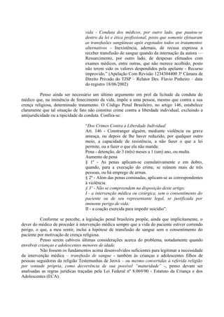 vida - Conduta dos médicos, por outro lado, que pautou-se
dentro da lei e ética profissional, posto que somente efetuaram
as transfusões sangüíneas após esgotados todos os tratamentos
alternativos - Inexistência, ademais, de recusa expressa a
receber transfusão de sangue quando da internação da autora —
Ressarcimento, por outro lado, de despesas efetuados com
exames médicos, entre outras, que não merece acolhido, posto
não terem sido os valores despendidos pela apelante - Recurso
improvido.” (Apelação Com Revisão 1234304400 3ª Câmara de
Direito Privado do TJSP – Relator Des. Flavio Pinheiro – data
do registro 18/06/2002)
Penso ainda ser necessário um último argumento em prol da licitude da conduta do
médico que, na iminência de fenecimento da vida, impõe a uma pessoa, mesmo que contra a sua
crença religiosa, determinado tratamento. O Código Penal Brasileiro, no artigo 146, estabelece
claramente que tal situação de fato não constitui crime contra a liberdade individual, excluindo a
antijuridicidade ou a tipicidade da conduta. Confira-se:
“Dos Crimes Contra a Liberdade Individual
Art. 146 - Constranger alguém, mediante violência ou grave
ameaça, ou depois de lhe haver reduzido, por qualquer outro
meio, a capacidade de resistência, a não fazer o que a lei
permite, ou a fazer o que ela não manda:
Pena - detenção, de 3 (três) meses a 1 (um) ano, ou multa.
Aumento de pena
§ 1º - As penas aplicam-se cumulativamente e em dobro,
quando, para a execução do crime, se reúnem mais de três
pessoas, ou há emprego de armas.
§ 2º - Além das penas cominadas, aplicam-se as correspondentes
à violência.
§ 3º - Não se compreendem na disposição deste artigo:
I - a intervenção médica ou cirúrgica, sem o consentimento do
paciente ou de seu representante legal, se justificada por
iminente perigo de vida;
II - a coação exercida para impedir suicídio”.
Conforme se percebe, a legislação penal brasileira propõe, ainda que implicitamente, o
dever do médico de proceder à intervenção médica sempre que a vida do paciente estiver correndo
perigo, o que, a meu sentir, inclui a hipótese de transfusão de sangue sem o consentimento do
paciente por motivação de crença religiosa.
Penso serem cabíveis últimas considerações acerca do problema, notadamente quando
envolver crianças e adolescentes menores de idade.
Não fossem os fundamentos acima desenvolvidos suficientes para legitimar a necessidade
da intervenção médica – transfusão de sangue - também às crianças e adolescentes filhos de
pessoas seguidoras da religião Testemunhas de Jeová – ou mesmo convertidas à referida religião
por vontade própria, como decorrência de sua possível “maturidade” -, penso devam ser
analisadas as regras jurídicas traçadas pela Lei Federal nº 8.069/90 - Estatuto da Criança e dos
Adolescentes (ECA).
 