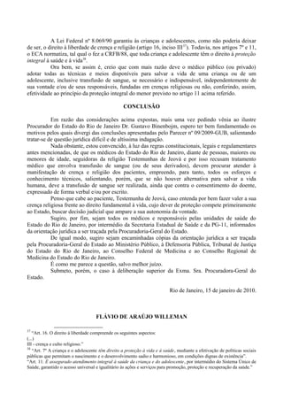 A Lei Federal nº 8.069/90 garantiu às crianças e adolescentes, como não poderia deixar
de ser, o direito à liberdade de crença e religião (artigo 16, inciso III37
). Todavia, nos artigos 7º e 11,
o ECA normatiza, tal qual o fez a CRFB/88, que toda criança e adolescente têm o direito à proteção
integral à saúde e à vida38
.
Ora bem, se assim é, creio que com mais razão deve o médico público (ou privado)
adotar todas as técnicas e meios disponíveis para salvar a vida de uma criança ou de um
adolescente, inclusive transfusão de sangue, se necessário e indispensável, independentemente de
sua vontade e/ou de seus responsáveis, fundadas em crenças religiosas ou não, conferindo, assim,
efetividade ao princípio da proteção integral do menor previsto no artigo 11 acima referido.
CONCLUSÃO
Em razão das considerações acima expostas, mais uma vez pedindo vênia ao ilustre
Procurador do Estado do Rio de Janeiro Dr. Gustavo Binenbojm, espero ter bem fundamentado os
motivos pelos quais divergi das conclusões apresentadas pelo Parecer nº 09/2009-GUB, salientando
tratar-se de questão jurídica difícil e de altíssima indagação.
Nada obstante, estou convencido, à luz das regras constitucionais, legais e regulamentares
antes mencionadas, de que os médicos do Estado do Rio de Janeiro, diante de pessoas, maiores ou
menores de idade, seguidoras da religião Testemunhas de Jeová e por isso recusam tratamento
médico que envolva transfusão de sangue (ou de seus derivados), devem procurar atender à
manifestação de crença e religião dos pacientes, empreendo, para tanto, todos os esforços e
conhecimento técnicos, salientando, porém, que se não houver alternativa para salvar a vida
humana, deve a transfusão de sangue ser realizada, ainda que contra o consentimento do doente,
expressado de forma verbal e/ou por escrito.
Penso que cabe ao paciente, Testemunha de Jeová, caso entenda por bem fazer valer a sua
crença religiosa frente ao direito fundamental à vida, cujo dever de proteção compete primeiramente
ao Estado, buscar decisão judicial que ampare a sua autonomia da vontade.
Sugiro, por fim, sejam todos os médicos e responsáveis pelas unidades de saúde do
Estado do Rio de Janeiro, por intermédio da Secretaria Estadual de Saúde e da PG-11, informados
da orientação jurídica a ser traçada pela Procuradoria-Geral do Estado.
De igual modo, sugiro sejam encaminhadas cópias da orientação jurídica a ser traçada
pela Procuradoria-Geral do Estado ao Ministério Público, à Defensoria Pública, Tribunal de Justiça
do Estado do Rio de Janeiro, ao Conselho Federal de Medicina e ao Conselho Regional de
Medicina do Estado do Rio de Janeiro.
É como me parece a questão, salvo melhor juízo.
Submeto, porém, o caso à deliberação superior da Exma. Sra. Procuradora-Geral do
Estado.
Rio de Janeiro, 15 de janeiro de 2010.
FLÁVIO DE ARAÚJO WILLEMAN
37
“Art. 16. O direito à liberdade compreende os seguintes aspectos:
(...)
III - crença e culto religioso.”
38
“Art. 7º A criança e o adolescente têm direito a proteção à vida e à saúde, mediante a efetivação de políticas sociais
públicas que permitam o nascimento e o desenvolvimento sadio e harmonioso, em condições dignas de existência”.
“Art. 11. É assegurado atendimento integral à saúde da criança e do adolescente, por intermédio do Sistema Único de
Saúde, garantido o acesso universal e igualitário às ações e serviços para promoção, proteção e recuperação da saúde.”
 