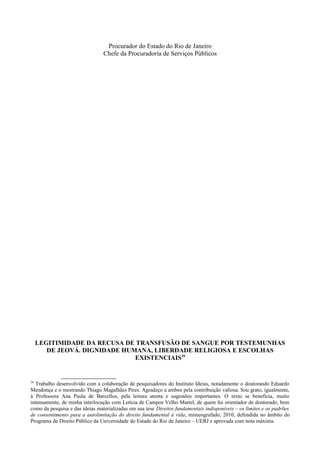 Procurador do Estado do Rio de Janeiro
Chefe da Procuradoria de Serviços Públicos
LEGITIMIDADE DA RECUSA DE TRANSFUSÃO DE SANGUE POR TESTEMUNHAS
DE JEOVÁ. DIGNIDADE HUMANA, LIBERDADE RELIGIOSA E ESCOLHAS
EXISTENCIAIS39
39
Trabalho desenvolvido com a colaboração de pesquisadores do Instituto Ideias, notadamente o doutorando Eduardo
Mendonça e o mestrando Thiago Magalhães Pires. Agradeço a ambos pela contribuição valiosa. Sou grato, igualmente,
à Professora Ana Paula de Barcellos, pela leitura atenta e sugestões importantes. O texto se beneficia, muito
intensamente, de minha interlocução com Letícia de Campos Velho Martel, de quem fui orientador de doutorado, bem
como da pesquisa e das ideias materializadas em sua tese Direitos fundamentais indisponíveis – os limites e os padrões
de consentimento para a autolimitação do direito fundamental à vida, mimeografado, 2010, defendida no âmbito do
Programa de Direito Público da Universidade do Estado do Rio de Janeiro – UERJ e aprovada com nota máxima.
 