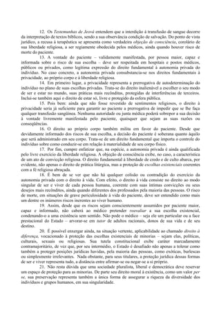 12. Os Testemunhas de Jeová entendem que a interdição à transfusão de sangue decorre
da interpretação de textos bíblicos, sendo a sua observância condição de salvação. Do ponto de vista
jurídico, a recusa à terapêutica se apresenta como verdadeira objeção de consciência, corolário de
sua liberdade religiosa, a ser regiamente obedecida pelos médicos, ainda quando houver risco de
morte do paciente.
13. A vontade do paciente – validamente manifestada, por pessoa maior, capaz e
informada sobre o risco de sua escolha – deve ser respeitada em hospitais e postos médicos,
públicos ou privados, como legítima expressão do direito fundamental à autonomia privada do
indivíduo. No caso concreto, a autonomia privada consubstancia-se nos direitos fundamentais à
privacidade, ao próprio corpo e à liberdade religiosa.
14. Em primeiro lugar, a privacidade representa a prerrogativa de autodeterminação do
indivíduo no plano de suas escolhas privadas. Trata-se do direito inalienável a escolher o seu modo
de ser e estar no mundo, suas práticas mais recônditas, protegidas de interferências de terceiros.
Inclui-se também aqui o direito de estar só, livre e protegido da esfera pública.
15. Pois bem: ainda que não fosse revestido de sentimentos religiosos, o direito à
privacidade seria já suficiente para garantir ao paciente a prerrogativa de impedir que se lhe faça
qualquer transfusão sangüínea. Nenhuma autoridade ou junta médica poderá sobrepor a sua decisão
à vontade livremente manifestada pelo paciente, quaisquer que sejam as suas razões ou
conseqüências.
16. O direito ao próprio corpo também milita em favor do paciente. Desde que
devidamente informado dos riscos de sua escolha, a decisão do paciente é soberana quanto àquilo
que será administrado em seu corpo. Trata-se de um direito fundamental que importa o controle do
indivíduo sobre como conduzir-se em relação à materialidade de seu corpo físico.
17. Por fim, cumpre enfatizar que, na espécie, a autonomia privada é ainda qualificada
pelo livre exercício da liberdade religiosa. A objeção de consciência exibe, no caso, a característica
de um ato de convicção religiosa. O direito fundamental à liberdade de credo e de culto abarca, por
evidente, não apenas o direito de prática litúrgica, mas a proteção de escolhas existenciais coerentes
com a fé religiosa abraçada.
18. É bem de se ver que não há qualquer colisão ou contradição do exercício da
autonomia privada com o direito à vida. Com efeito, o direito à vida consiste no direito ao modo
singular de ser e viver de cada pessoa humana, coerente com suas íntimas convicções ou seus
desejos mais recônditos, ainda quando diferentes dos professados pela maioria das pessoas. O risco
de morte, em situações de grave periculosidade à vida do paciente, deve ser entendido como mais
um dentre os inúmeros riscos inerentes ao viver humano.
19. Assim, desde que os riscos sejam conscientemente assumidos por paciente maior,
capaz e informado, não caberá ao médico pretender reavaliar a sua escolha existencial,
condenando-o a uma existência sem sentido. Não pode o médico – seja ele um particular ou a face
prestacional do Estado – arvorar-se em tutor de adultos racionais, donos de sua vida e de seu
destino.
20. É possível enxergar ainda, na situação vertente, aplicabilidade ao chamado direito à
diferença, vocacionado à proteção das escolhas existenciais de minorias – sejam elas, políticas,
culturais, sexuais ou religiosas. Sua tutela constitucional exibe caráter marcadamente
contramajoritário, de vez que, por seu intermédio, o Estado é desafiado não apenas a tolerar como
também a proteger posições jurídicas havidas, pela maioria das pessoas, como exóticas, burlescas
ou simplesmente irrelevantes. Nada obstante, para seus titulares, a proteção jurídica dessas formas
de ser e viver representa tudo, a distância entre afirmar-se ou negar-se a si próprio.
21. Não resta dúvida que uma sociedade pluralista, liberal e democrática deve reservar
um espaço de proteção para as minorias. De parte seu direito moral à existência, como um valor per
se, sua preservação representa também a única forma de assegurar a riqueza da diversidade dos
indivíduos e grupos humanos, em sua singularidade.
 