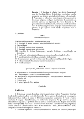 Ementa: 1. A liberdade de religião é um direito fundamental,
uma das liberdades básicas do indivíduo, constituindo escolha
existencial que deve ser respeitada pelo Estado e pela sociedade.
2. A recusa em se submeter a procedimento médico, por motivo
de crença religiosa, configura manifestação da autonomia do
paciente, derivada da dignidade da pessoa humana. 3. A
gravidade da recusa de tratamento, sobretudo quando presente o
risco de morte ou de grave lesão, exige que o consentimento seja
genuíno, o que significa dizer: válido, inequívoco, livre e
informado.
I. A Hipótese
Parte I
Fundamentos teóricos
I. Do paternalismo médico à autonomia do paciente
II. A dignidade da pessoa humana e suas possibilidades de sentido
1. Generalidades
2. A dignidade humana como autonomia
3. A dignidade humana como heteronomia
III.O exercício de direitos fundamentais: restrições legítimas e possibilidades de
disposição
1. A preferência relativa da dignidade como autonomia na Constituição brasileira
2. A questão da indisponibilidade dos direitos fundamentais
IV. Os elementos em aparente conflito: valor da vida humana e liberdade de religião
1. A vida como direito fundamental e como valor objetivo
2. A liberdade religiosa
Parte II
Aplicação dos fundamentos teóricos à hipótese examinada
V. Legitimidade da recusa de tratamento médico por fundamento religioso
VI. Condições para o exercício válido da autonomia
VII. Interpretação adequada dos enunciados legais e ético-profissionais pertinentes
1. Código Civil
2. Código Penal
3. O novo Código de Ética Médica
Conclusão
I. A hipótese
1. Trata-se de consulta formulada pela Excelentíssima Senhora Procuradora-Geral do
Estado do Rio de Janeiro, Dra. Lúcia Léa Guimarães Tavares, acerca da atitude a ser tomada pelos
médicos do Estado em face da recusa de determinados pacientes, testemunhas de Jeová, a receber
transfusão de sangue e hemoderivados, por fundamentos religiosos. Ao que noticia o processo
administrativo respectivo, o problema tem se repetido com frequência no Hospital Universitário
Pedro Ernesto (HUPE), motivando o encaminhamento da matéria a esta Procuradoria por parte do
Diretor Jurídico da Universidade do Estado do Rio de Janeiro – UERJ, Professor Maurício Mota,
com pedido de elaboração de parecer normativo.
2. Distribuído o processo à Procuradoria de Serviços Públicos, foi oferecido parecer pelo
 