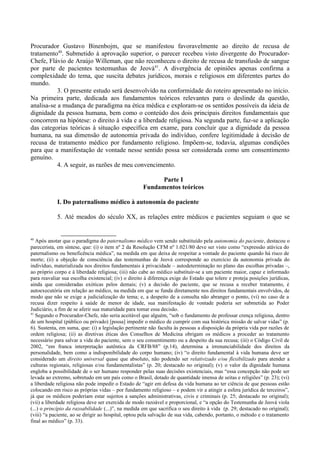 Procurador Gustavo Binenbojm, que se manifestou favoravelmente ao direito de recusa de
tratamento40
. Submetido à aprovação superior, o parecer recebeu visto divergente do Procurador-
Chefe, Flávio de Araújo Willeman, que não reconheceu o direito de recusa de transfusão de sangue
por parte de pacientes testemunhas de Jeová41
. A divergência de opiniões apenas confirma a
complexidade do tema, que suscita debates jurídicos, morais e religiosos em diferentes partes do
mundo.
3. O presente estudo será desenvolvido na conformidade do roteiro apresentado no início.
Na primeira parte, dedicada aos fundamentos teóricos relevantes para o deslinde da questão,
analisa-se a mudança de paradigma na ética médica e exploram-se os sentidos possíveis da ideia de
dignidade da pessoa humana, bem como o conteúdo dos dois principais direitos fundamentais que
concorrem na hipótese: o direito à vida e a liberdade religiosa. Na segunda parte, faz-se a aplicação
das categorias teóricas à situação específica em exame, para concluir que a dignidade da pessoa
humana, na sua dimensão de autonomia privada do indivíduo, confere legitimidade à decisão de
recusa de tratamento médico por fundamento religioso. Impõem-se, todavia, algumas condições
para que a manifestação de vontade nesse sentido possa ser considerada como um consentimento
genuíno.
4. A seguir, as razões de meu convencimento.
Parte I
Fundamentos teóricos
I. Do paternalismo médico à autonomia do paciente
5. Até meados do século XX, as relações entre médicos e pacientes seguiam o que se
40
Após anotar que o paradigma do paternalismo médico vem sendo substituído pela autonomia do paciente, destacou o
parecerista, em síntese, que: (i) o item nº 2 da Resolução CFM nº 1.021/80 deve ser visto como “expressão atávica do
paternalismo ou beneficência médica”, na medida em que deixa de respeitar a vontade do paciente quando há risco de
morte; (ii) a objeção de consciência das testemunhas de Jeová corresponde ao exercício da autonomia privada do
indivíduo, materializada nos direitos fundamentais à privacidade – autodeterminação no plano das escolhas privadas –,
ao próprio corpo e à liberdade religiosa; (iii) não cabe ao médico substituir-se a um paciente maior, capaz e informado
para reavaliar sua escolha existencial; (iv) o direito à diferença exige do Estado que tolere e proteja posições jurídicas,
ainda que consideradas exóticas pelos demais; (v) a decisão do paciente, que se recusa a receber tratamento, é
autoexecutória em relação ao médico, na medida em que se funda diretamente nos direitos fundamentais envolvidos, de
modo que não se exige a judicialização do tema; e, a despeito de a consulta não abranger o ponto, (vi) no caso de a
recusa dizer respeito à saúde de menor de idade, sua manifestação de vontade poderia ser submetida ao Poder
Judiciário, a fim de se aferir sua maturidade para tomar essa decisão.
41
Segundo o Procurador-Chefe, não seria aceitável que alguém, “sob o fundamento de professar crença religiosa, dentro
de um hospital (público ou privado) [possa] impedir o médico de cumprir com sua histórica missão de salvar vidas” (p.
6). Sustenta, em suma, que: (i) a legislação pertinente não faculta às pessoas a disposição da própria vida por razões de
ordem religiosa; (ii) as diretivas éticas dos Conselhos de Medicina obrigam os médicos a proceder ao tratamento
necessário para salvar a vida do paciente, sem o seu consentimento ou a despeito da sua recusa; (iii) o Código Civil de
2002, “em franca interpretação autêntica da CRFB/88” (p.14), determina a irrenunciabilidade dos direitos da
personalidade, bem como a indisponibilidade do corpo humano; (iv) “o direito fundamental à vida humana deve ser
considerado um direito universal quase que absoluto, não podendo ser relativizado e/ou flexibilizado para atender a
culturas regionais, religiosas e/ou fundamentalistas” (p. 20; destacado no original); (v) o valor da dignidade humana
engloba a possibilidade de o ser humano responder pelas suas decisões existenciais, mas “essa concepção não pode ser
levada ao extremo, sobretudo em um país como o Brasil, dotado de quantidade imensa de seitas e religiões” (p. 23); (vi)
a liberdade religiosa não pode impedir o Estado de “agir em defesa da vida humana ao ter ciência de que pessoas estão
colocando em risco as próprias vidas – por fundamento religioso – e podem vir a atingir a esfera jurídica de terceiros”,
já que os médicos poderiam estar sujeitos a sanções administrativas, civis e criminais (p. 25; destacado no original);
(vii) a liberdade religiosa deve ser exercida de modo razoável e proporcional, e “a opção do Testemunha de Jeová viola
(...) o princípio da razoabilidade (...)”, na medida em que sacrifica o seu direito à vida (p. 29; destacado no original);
(viii) “a paciente, ao se dirigir ao hospital, optou pela salvação de sua vida, cabendo, portanto, o método e o tratamento
final ao médico” (p. 33).
 