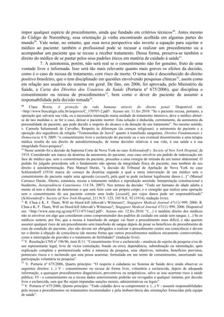 impor qualquer espécie de procedimento, ainda que fundado em critérios técnicos49
. Antes mesmo
do Código de Nuremberg, essa orientação já vinha encontrando acolhida em algumas partes do
mundo50
. Vale notar, no entanto, que essa nova perspectiva não inverte a equação para sujeitar o
médico ao paciente: também o profissional pode se recusar a realizar um procedimento ou a
acompanhar um paciente que se recuse a receber tratamento. Dessa forma, preserva-se também o
direito do médico de se pautar pelos seus padrões éticos em matéria de cuidado à saúde51
.
7. A autonomia, porém, não será real se o consentimento não for genuíno, fruto de uma
vontade livre e informada. Isso será tão mais relevante quanto mais graves os efeitos da decisão,
como é o caso de recusa de tratamento, com risco de morte. O tema não é desconhecido do direito
positivo brasileiro, que o tem disciplinado em questões envolvendo pesquisas clínicas52
, assim como
em relação aos usuários do sistema em geral. De fato, em 2006, foi aprovada, pelo Ministério da
Saúde, a Carta dos Direitos dos Usuários da Saúde (Portaria nº 675/2006), que disciplina o
consentimento ou recusa de procedimentos53
, bem como o dever do paciente de assumir a
responsabilidade pela decisão tomada54
.
49
Claus Roxin, A proteção da vida humana através do direito penal. Disponível em:
<http://www.buscalegis.ufsc.br/arquivos/C_170707-2.pdf>. Acesso em: 11.fev.2010: “Se o paciente recusa, portanto, a
operação que salvaria sua vida, ou a necessária internação numa unidade de tratamento intensivo, deve o médico abster-
se de tais medidas e, se for o caso, deixar o paciente morrer. Esta solução é deduzida, corretamente, da autonomia da
personalidade do paciente, que pode decidir a respeito do alcance e da duração de seu tratamento”. No mesmo sentido,
v. Carmela Salsamendi de Carvalho, Respeito às diferenças (às crenças religiosas): a autonomia do paciente e a
oposição dos seguidores da religião “Testemunhas de Jeová” quanto à transfusão sanguínea, Direitos Fundamentais e
Democracia 6:9, 2009: “o consentimento livre e esclarecido do paciente ou o seu eventual dissentimento a uma terapia
médica resulta do seu direito de autodeterminação, de tomar decisões relativas à sua vida, à sua saúde e à sua
integridade físico-psíquica”.
50
Nesse sentido foi a decisão da Suprema Corte de Nova York no caso Schloendorff v. Society of New York Hospital, de
1914. Considerado um marco da doutrina da autonomia do paciente, esse caso envolvia um pedido de indenização em
face de médico que, sem o consentimento da paciente, procedeu a uma cirurgia de retirada de um tumor abdominal. O
pedido foi julgado procedente sob o fundamento não apenas da integridade física do paciente, mas também de seu
direito à autodeterminação. Para Manuel Durán, “a decisão do Tribunal de Apelação de Nova York no caso
Schloendorff (1914) marca do começo da doutrina segundo a qual a mera intervenção de um médico sem o
consentimento do paciente supõe uma agressão (assault), pela qual se pode reclamar legalmente danos (...)” (Manuel
Carrasco Durán, Aborto, eutanásia, recusa a tratamento médico e reprodução assistida: Interpretação constitucional e
biodireito, Jurisprudência Catarinense 114:34, 2007). Nos termos da decisão: “Todo ser humano de idade adulta e
mente sã tem o direito de determinar o que será feito com seu próprio corpo; e o cirurgião que realiza uma operação
sem o consentimento do seu paciente comete uma lesão [assault], por cujos danos pode ser responsabilizado”
(Schloendorff v. Society of New York Hospital, 211 N.Y. 125, 105 N.E. 92 (1914); tradução livre).
51
R. Chua e K. F. Tham, Will no blood kill Jehovah’s Witnesses?, Singapore Medical Journal 47(11):999, 2006: R.
Chua e K. F. Tham, Will no blood kill Jehovah’s Witnesses?, Singapore Medical Journal 47(11):999, 2006. Disponível
em: <http://www.sma.org.sg/smj/4711/4711me2.pdf>. Acesso em: 12.fev.2010: “(…) é também direito dos médicos
não se envolver em algo que considerem como comprometedor dos padrões de cuidado em saúde sem sangue. (...) Se os
médicos sentem, por fim, que a recusa à transfusão de sangue vai fazer o procedimento mais difícil, e não querem
assumir qualquer risco de um procedimento sem transfusão de sangue depois de pesar os benefícios do procedimento de
cura da condição do paciente, eles não devem ser obrigados a realizar o procedimento contra sua consciência e devem
ter o direito à objeção de consciência (da mesma forma que outros procedimentos médicos eticamente controvertidos,
como a interrupção da gravidez e o tratamento de fertilidade)” (tradução livre).
52
V. Resolução CNS nº 196/96, item II.11: “Consentimento livre e esclarecido - anuência do sujeito da pesquisa e/ou de
seu representante legal, livre de vícios (simulação, fraude ou erro), dependência, subordinação ou intimidação, após
explicação completa e pormenorizada sobre a natureza da pesquisa, seus objetivos, métodos, benefícios previstos,
potenciais riscos e o incômodo que esta possa acarretar, formulada em um termo de consentimento, autorizando sua
participação voluntária na pesquisa”.
53
V. Portaria nº 675/2006, Quarto princípio: “O respeito à cidadania no Sistema de Saúde deve ainda observar os
seguintes direitos: (...) V - consentimento ou recusa de forma livre, voluntária e esclarecida, depois de adequada
informação, a quaisquer procedimentos diagnósticos, preventivos ou terapêuticos, salvo se isso acarretar risco à saúde
pública; VI - o consentimento ou a recusa dados anteriormente poderão ser revogados a qualquer instante, por decisão
livre e esclarecida, sem que lhe sejam imputadas sanções morais, administrativas ou legais”.
54
V. Portaria nº 675/2006, Quinto princípio: “Todo cidadão deve se comprometer a: (...) V - assumir responsabilidades
pela recusa a procedimentos ou tratamentos recomendados e pela inobservância das orientações fornecidas pela equipe
de saúde”.
 
