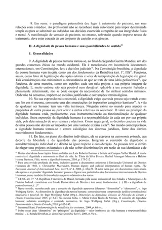 8. Em suma: o paradigma paternalista deu lugar à autonomia do paciente, nas suas
relações com o médico. Ao profissional não se reconhece mais autoridade para impor determinada
terapia ou para se substituir ao indivíduo nas decisões essenciais a respeito de sua integridade física
e moral. A manifestação de vontade do paciente, no entanto, sobretudo quando importe recusa de
tratamento, deve estar cercada de um conjunto de cautelas e exigências.
II. A dignidade da pessoa humana e suas possibilidades de sentido55
1. Generalidades
9. A dignidade da pessoa humana tornou-se, ao final da Segunda Guerra Mundial, um dos
grandes consensos éticos do mundo ocidental. Ela é mencionada em incontáveis documentos
internacionais, em Constituições, leis e decisões judiciais56
. Na Constituição brasileira, a dignidade
da pessoa humana vem inscrita como um dos fundamentos da República (art. 1º, III)57
. Funciona,
assim, como fator de legitimação das ações estatais e vetor de interpretação da legislação em geral.
Tais considerações não minimizam a circunstância de que se trata de uma ideia polissêmica58
, que
funciona, de certa maneira, como um espelho: cada um nela projeta a sua própria imagem de
dignidade. E, muito embora não seja possível nem desejável reduzi-la a um conceito fechado e
plenamente determinado, não se pode escapar da necessidade de lhe atribuir sentidos mínimos.
Onde não há consenso, impõem-se escolhas justificadas e convenções terminológicas.
10. Na sua expressão mais essencial, a dignidade exige que toda pessoa seja tratada como
um fim em si mesma, consoante uma das enunciações do imperativo categórico kantiano59
. A vida
de qualquer ser humano tem um valia intrínseca. Ninguém existe no mundo para atender os
propósitos de outra pessoa ou para servir a metas coletivas da sociedade. O valor ou princípio da
dignidade humana veda, precisamente, essa instrumentalização ou funcionalização de qualquer
indivíduo. Outra expressão da dignidade humana é a responsabilidade de cada um por sua própria
vida, pela determinação de seus valores e objetivos. Como regra geral, as decisões cruciais na vida
de uma pessoa não devem ser impostas por uma vontade externa a ela60
. No mundo contemporâneo,
a dignidade humana tornou-se o centro axiológico dos sistemas jurídicos, fonte dos direitos
materialmente fundamentais.
11. De fato, no plano dos direitos individuais, ela se expressa na autonomia privada, que
decorre da liberdade e da igualdade das pessoas. Integram o conteúdo da dignidade a
autodeterminação individual e o direito ao igual respeito e consideração. As pessoas têm o direito
de eleger seus projetos existenciais e de não sofrer discriminações em razão de sua identidade e de
55
Muitas das ideias desse tópico foram colhidas em Luís Roberto Barroso e Letícia de Campos Velho Martel, A morte
como ela é: dignidade e autonomia no final da vida. In: Tânia da Silva Pereira, Rachel Aisengart Menezes e Heloisa
Helena Barboza, Vida, morte e dignidade humana, 2010, p. 175-212.
56
Para uma revisão profunda do tema, inclusive quanto a documentos anteriores à Declaração Universal de Direitos
Humanos de 1948, v. Christopher Mccrudden, Human dignity and judicial interpretation of human rights, The
European Journal of International Law, vol.19, nº 4, 2008, p. 664-71. O autor nota que, em documentos mais atuais,
não apenas a expressão ‘dignidade humana’ passou a figurar nos preâmbulos dos documentos internacionais de Direitos
Humanos, como também foi introduzida na parte substantiva dos textos.
57
CF/88, art. 1º: “A República Federativa do Brasil, formada pela união indissolúvel dos Estados e Municípios e do
Distrito Federal, constitui-se em Estado Democrático de Direito e tem como fundamentos: (...) III - a dignidade da
pessoa humana; (...)”.
58
Nesse sentido, reconhecendo que o conceito de dignidade apresenta diferentes “dimensões” e “elementos”, v. Ingo
Wolfgang Sarlet. As dimensões da dignidade da pessoa humana: construindo uma compreensão jurídico-constitucional
necessária e possível. In: Ingo Wolfgang Sarlet (Org.), Dimensões da dignidade: Ensaios de Filosofia do Direito e
Direito Constitucional, 2005, p.13-43. Na mesma linha, v. Maria Celina Bodin de Moraes, O conceito de dignidade
humana: substrato axiológico e conteúdo normativo. In: Ingo Wolfgang Sarlet (Org.), Constituição, Direitos
Fundamentais e Direito Privado, 2003, p.105-147.
59
Immanuel Kant, Fundamentação da metafísica dos costumes, 2004, p. 68 e s..
60
Sobre essas duas “dimensões” ou “princípios” da dignidade – valor intrínseco da vida humana e responsabilidade
pessoal –, v. Ronald Dworkin, Is democracy possible here?, 2006, p. 9 e s..
 