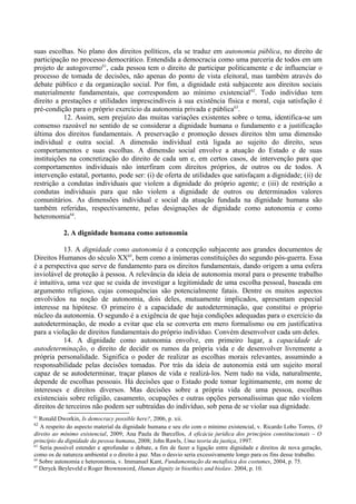 suas escolhas. No plano dos direitos políticos, ela se traduz em autonomia pública, no direito de
participação no processo democrático. Entendida a democracia como uma parceria de todos em um
projeto de autogoverno61
, cada pessoa tem o direito de participar politicamente e de influenciar o
processo de tomada de decisões, não apenas do ponto de vista eleitoral, mas também através do
debate público e da organização social. Por fim, a dignidade está subjacente aos direitos sociais
materialmente fundamentais, que correspondem ao mínimo existencial62
. Todo indivíduo tem
direito a prestações e utilidades imprescindíveis à sua existência física e moral, cuja satisfação é
pré-condição para o próprio exercício da autonomia privada e pública63
.
12. Assim, sem prejuízo das muitas variações existentes sobre o tema, identifica-se um
consenso razoável no sentido de se considerar a dignidade humana o fundamento e a justificação
última dos direitos fundamentais. A preservação e promoção desses direitos têm uma dimensão
individual e outra social. A dimensão individual está ligada ao sujeito do direito, seus
comportamentos e suas escolhas. A dimensão social envolve a atuação do Estado e de suas
instituições na concretização do direito de cada um e, em certos casos, de intervenção para que
comportamentos individuais não interfiram com direitos próprios, de outros ou de todos. A
intervenção estatal, portanto, pode ser: (i) de oferta de utilidades que satisfaçam a dignidade; (ii) de
restrição a condutas individuais que violem a dignidade do próprio agente; e (iii) de restrição a
condutas individuais para que não violem a dignidade de outros ou determinados valores
comunitários. As dimensões individual e social da atuação fundada na dignidade humana são
também referidas, respectivamente, pelas designações de dignidade como autonomia e como
heteronomia64
.
2. A dignidade humana como autonomia
13. A dignidade como autonomia é a concepção subjacente aos grandes documentos de
Direitos Humanos do século XX65
, bem como a inúmeras constituições do segundo pós-guerra. Essa
é a perspectiva que serve de fundamento para os direitos fundamentais, dando origem a uma esfera
inviolável de proteção à pessoa. A relevância da ideia de autonomia moral para o presente trabalho
é intuitiva, uma vez que se cuida de investigar a legitimidade de uma escolha pessoal, baseada em
argumento religioso, cujas consequências são potencialmente fatais. Dentre os muitos aspectos
envolvidos na noção de autonomia, dois deles, mutuamente implicados, apresentam especial
interesse na hipótese. O primeiro é a capacidade de autodeterminação, que constitui o próprio
núcleo da autonomia. O segundo é a exigência de que haja condições adequadas para o exercício da
autodeterminação, de modo a evitar que ela se converta em mero formalismo ou em justificativa
para a violação de direitos fundamentais do próprio indivíduo. Convém desenvolver cada um deles.
14. A dignidade como autonomia envolve, em primeiro lugar, a capacidade de
autodeterminação, o direito de decidir os rumos da própria vida e de desenvolver livremente a
própria personalidade. Significa o poder de realizar as escolhas morais relevantes, assumindo a
responsabilidade pelas decisões tomadas. Por trás da ideia de autonomia está um sujeito moral
capaz de se autodeterminar, traçar planos de vida e realizá-los. Nem tudo na vida, naturalmente,
depende de escolhas pessoais. Há decisões que o Estado pode tomar legitimamente, em nome de
interesses e direitos diversos. Mas decisões sobre a própria vida de uma pessoa, escolhas
existenciais sobre religião, casamento, ocupações e outras opções personalíssimas que não violem
direitos de terceiros não podem ser subtraídas do indivíduo, sob pena de se violar sua dignidade.
61
Ronald Dworkin, Is democracy possible here?, 2006, p. xii.
62
A respeito do aspecto material da dignidade humana e seu elo com o mínimo existencial, v. Ricardo Lobo Torres, O
direito ao mínimo existencial, 2009; Ana Paula de Barcellos, A eficácia jurídica dos princípios constitucionais – O
princípio da dignidade da pessoa humana, 2008; John Rawls, Uma teoria da justiça, 1997.
63
Seria possível estender e aprofundar o debate, a fim de fazer a ligação entre dignidade e direitos de nova geração,
como os de natureza ambiental e o direito à paz. Mas o desvio seria excessivamente longo para os fins desse trabalho.
64
Sobre autonomia e heteronomia, v. Immanuel Kant, Fundamentação da metafísica dos costumes, 2004, p. 75.
65
Deryck Beyleveld e Roger Brownsword, Human dignity in bioethics and biolaw. 2004, p. 10.
 