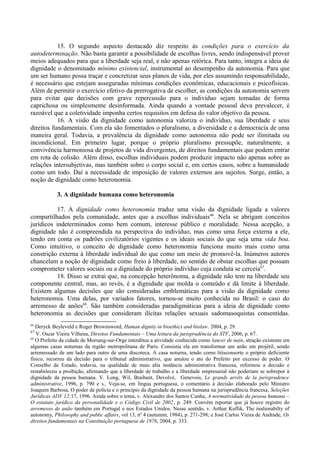 15. O segundo aspecto destacado diz respeito às condições para o exercício da
autodeterminação. Não basta garantir a possibilidade de escolhas livres, sendo indispensável prover
meios adequados para que a liberdade seja real, e não apenas retórica. Para tanto, integra a ideia de
dignidade o denominado mínimo existencial, instrumental ao desempenho da autonomia. Para que
um ser humano possa traçar e concretizar seus planos de vida, por eles assumindo responsabilidade,
é necessário que estejam asseguradas mínimas condições econômicas, educacionais e psicofísicas.
Além de permitir o exercício efetivo da prerrogativa de escolher, as condições da autonomia servem
para evitar que decisões com grave repercussão para o indivíduo sejam tomadas de forma
caprichosa ou simplesmente desinformada. Ainda quando a vontade pessoal deva prevalecer, é
razoável que a coletividade imponha certos requisitos em defesa do valor objetivo da pessoa.
16. A visão da dignidade como autonomia valoriza o indivíduo, sua liberdade e seus
direitos fundamentais. Com ela são fomentados o pluralismo, a diversidade e a democracia de uma
maneira geral. Todavia, a prevalência da dignidade como autonomia não pode ser ilimitada ou
incondicional. Em primeiro lugar, porque o próprio pluralismo pressupõe, naturalmente, a
convivência harmoniosa de projetos de vida divergentes, de direitos fundamentais que podem entrar
em rota de colisão. Além disso, escolhas individuais podem produzir impacto não apenas sobre as
relações intersubjetivas, mas também sobre o corpo social e, em certos casos, sobre a humanidade
como um todo. Daí a necessidade de imposição de valores externos aos sujeitos. Surge, então, a
noção de dignidade como heteronomia.
3. A dignidade humana como heteronomia
17. A dignidade como heteronomia traduz uma visão da dignidade ligada a valores
compartilhados pela comunidade, antes que a escolhas individuais66
. Nela se abrigam conceitos
jurídicos indeterminados como bem comum, interesse público e moralidade. Nessa acepção, a
dignidade não é compreendida na perspectiva do indivíduo, mas como uma força externa a ele,
tendo em conta os padrões civilizatórios vigentes e os ideais sociais do que seja uma vida boa.
Como intuitivo, o conceito de dignidade como heteronomia funciona muito mais como uma
constrição externa à liberdade individual do que como um meio de promovê-la. Inúmeros autores
chancelam a noção de dignidade como freio à liberdade, no sentido de obstar escolhas que possam
comprometer valores sociais ou a dignidade do próprio indivíduo cuja conduta se cerceia67
.
18. Disso se extrai que, na concepção heterônoma, a dignidade não tem na liberdade seu
componente central, mas, ao revés, é a dignidade que molda o conteúdo e dá limite à liberdade.
Existem algumas decisões que são consideradas emblemáticas para a visão da dignidade como
heteronomia. Uma delas, por variados fatores, tornou-se muito conhecida no Brasil: o caso do
arremesso de anões68
. São também consideradas paradigmáticas para a ideia de dignidade como
heteronomia as decisões que consideram ilícitas relações sexuais sadomasoquistas consentidas.
66
Deryck Beyleveld e Roger Brownsword, Human dignity in bioethics and biolaw. 2004, p. 29.
67
V. Oscar Vieira Vilhena, Direitos Fundamentais – Uma leitura da jurisprudência do STF, 2006, p. 67.
68
O Prefeito da cidade de Morsang-sur-Orge interditou a atividade conhecida como lancer de nain, atração existente em
algumas casas noturnas da região metropolitana de Paris. Consistia ela em transformar um anão em projétil, sendo
arremessado de um lado para outro de uma discoteca. A casa noturna, tendo como litisconsorte o próprio deficiente
físico, recorreu da decisão para o tribunal administrativo, que anulou o ato do Prefeito por excesso de poder. O
Conselho de Estado, todavia, na qualidade de mais alta instância administrativa francesa, reformou a decisão e
restabeleceu a proibição, afirmando que a liberdade de trabalho e a liberdade empresarial não poderiam se sobrepor à
dignidade da pessoa humana. V. Long, Wil, Braibant, Devolvé, Genevois, Le grands arrêts de la jurisprudence
administrative, 1996, p. 790 e s.. Veja-se, em língua portuguesa, o comentário à decisão elaborado pelo Ministro
Joaquim Barbosa, O poder de polícia e o princípio da dignidade da pessoa humana na jurisprudência francesa, Seleções
Jurídicas ADV 12:17, 1996. Ainda sobre o tema, v. Alexandre dos Santos Cunha, A normatividade da pessoa humana –
O estatuto jurídico da personalidade e o Código Civil de 2002, p. 249. Convém reportar que já houve registro do
arremesso de anão também em Portugal e nos Estados Unidos. Nesse sentido, v. Arthur Kuflik, The inalienabilty of
autonomy, Philosophy and public affairs, vol 13, nº 4 (autumm, 1984), p. 271-298; e José Carlos Vieira de Andrade, Os
direitos fundamentais na Constituição portuguesa de 1976, 2004, p. 333.
 