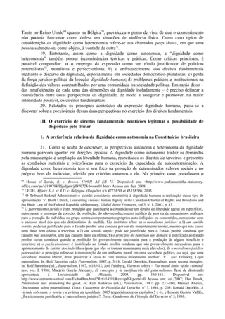 Tanto no Reino Unido69
quanto na Bélgica70
, prevaleceu o ponto de vista de que o consentimento
não poderia funcionar como defesa em situações de violência física. Outro caso típico de
consideração da dignidade como heteronomia refere-se aos chamados peep shows, em que uma
pessoa submete-se, como objeto, à vontade de outra71
.
19. Entretanto, assim como a dignidade como autonomia, a “dignidade como
heteronomia” também possui inconsistências teóricas e práticas. Como críticas principais, é
possível compendiar: a) o emprego da expressão como um rótulo justificador de políticas
paternalistas72
, moralistas e perfeccionistas; b) o enfraquecimento dos direitos fundamentais
mediante o discurso da dignidade, especialmente em sociedades democrático-pluralistas; c) perda
da força jurídico-política da locução dignidade humana; d) problemas práticos e institucionais na
definição dos valores compartilhados por uma comunidade ou sociedade política. Em razão disso –
das insuficiências de cada uma das dimensões da dignidade isoladamente – é preciso delinear a
convivência entre essas perspectivas da dignidade, de modo a assegurar e promover, na maior
intensidade possível, os direitos fundamentais.
20. Relatados os principais conteúdos da expressão dignidade humana, passa-se a
discorrer sobre a coexistência dessas duas perspectivas no exercício dos direitos fundamentais.
III. O exercício de direitos fundamentais: restrições legítimas e possibilidade de
disposição pelo titular
1. A preferência relativa da dignidade como autonomia na Constituição brasileira
21. Como se acaba de descrever, as perspectivas autônoma e heterônoma da dignidade
humana parecem apontar em direções opostas. A dignidade como autonomia traduz as demandas
pela manutenção e ampliação da liberdade humana, respeitados os direitos de terceiros e presentes
as condições materiais e psicofísicas para o exercício da capacidade de autodeterminação. A
dignidade como heteronomia tem o seu foco na proteção de determinados valores sociais e no
próprio bem do indivíduo, aferido por critérios externos a ele. No primeiro caso, prevalecem o
69
House of Lords, R. v. Brown. [1993] All ER 75. Disponível em: <http://www.parliament.the-stationery-
office.com/pa/ld199798/ldjudgmt/jd970724/brown01.htm> Acesso em: dez. 2008.
70
CEDH, Affaire K.A. et A.D. c. Belgique. (Requêtes nºs 42758/98 et 45558/99), 2005.
71
O Tribunal Federal Administrativo alemão considerou atentatória à dignidade humana a realização desse tipo de
apresentação. V. Dierk Ullrich, Concurring visions: human dignity in the Canadian Charter of Rights and Freedoms and
the Basic Law of the Federal Republic of Germany, Global Jurist Frontiers, vol.3, nº 1, 2003, p. 83.
72
O paternalismo jurídico é um princípio que justificaria a constrição de um direito de liberdade (geral ou específico),
autorizando o emprego da coerção, da proibição, do não-reconhecimento jurídico de atos ou de mecanismos análogos
para a proteção do indivíduo ou grupo contra comportamentos próprios auto-infligidos ou consentidos, sem contar com
o endosso atual dos que são destinatários da medida. São institutos afins: a) o moralismo jurídico: a.1) em sentido
estrito: pode ser justificado para o Estado proibir uma conduta por ser ela inerentemente imoral, mesmo que não cause
nem dano nem ofensa a terceiros; a.2) em sentido amplo: pode ser justificado para o Estado proibir condutas que
causem mal aos outros, sem que causem dano ou ofensa; b) o princípio do benefício aos demais: é justificado ao Estado
proibir certas condutas quando a proibição for provavelmente necessária para a produção de algum benefício a
terceiros; c) o perfeccionismo: é justificado ao Estado proibir condutas que são provavelmente necessárias para o
aprimoramento do caráter dos indivíduos (para que eles se tornem moralmente mais elevados); d) o moralismo jurídico
paternalista: o princípio refere-se à manutenção de um ambiente moral em uma sociedade política, ou seja, que uma
sociedade, mesmo liberal, deve preservar a ideia de ‘um mundo moralmente melhor’. V. Joel Feinberg, Legal
paternalism. In: Rolf Sartorius (ed.), Paternalism, 1987, p. 3-18; Gerald Dworkin, Paternalism: some second thoughts.
In: Rolf Sartorius (ed.), Paternalism, 1987, p.105-12; Joel Feinberg, Harm to others – The moral limits of the criminal
law, vol. I, 1986; Macário García Alemany, El concepto y la justificación del paternalismo. Tese de doutorado
apresentada à Universidade de Alicante, 2005, pp. 160-161. Disponível em:
http://www.cervantesvirtual.com/FichaObra.html?Ref=14591&ext=pdf&portal=0 Acesso em: set./2007; Dan Brock,
Paternalism and promoting the good. In: Rolf Sartorius (ed.), Paternalism, 1987, pp. 237-260; Manuel Atienza,
Discutamos sobre paternalismo, Doxa: Cuadernos de Filosofía del Derecho, nº 5, 1988, p. 203; Ronald Dworkin, A
virtude soberana. A teoria e a prática da igualdade, 2005 (especialmente os capítulos 5 e 6); e Ernesto Garzón Valdés,
¿És eticamente justificable el paternalismo jurídico?, Doxa: Cuadernos de Filosofía del Derecho nº 5, 1988.
 