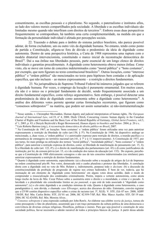 consentimento, as escolhas pessoais e o pluralismo. No segundo, o paternalismo e institutos afins,
ao lado dos valores morais compartilhados pela sociedade. A liberdade e as escolhas individuais são
limitadas mesmo quando não interfiram com direitos de terceiros73
. Embora essas duas perspectivas
frequentemente se contraponham, há também uma certa complementaridade, na medida em que a
formação da personalidade individual é afetada por percepções sociais.
22. Trazendo o debate para o âmbito do sistema jurídico brasileiro, não parece possível
adotar, de forma excludente, um ou outro viés da dignidade humana. No entanto, tendo como ponto
de partida a Constituição, afigura-se fora de dúvida o predomínio da ideia de dignidade como
autonomia. Dentro de uma perspectiva histórica, a Carta de 1988 representou uma ruptura com o
modelo ditatorial intervencionista, constituindo o marco inicial da reconstrução democrática do
Brasil74
. Daí a sua ênfase nas liberdades pessoais, parte essencial de um longo elenco de direitos
individuais e garantias procedimentais. A dignidade como heteronomia obteve menos ênfase. Como
visto, ela se move em torno de conceitos indeterminados como “moral pública” e “bons costumes”,
por exemplo, que nem figuram no texto constitucional brasileiro75
. Outras locuções, como “interesse
público” e “ordem pública” são mencionados no texto para hipóteses bem contadas e de aplicação
específica, que não incluem – ao menos expressamente – a restrição a direitos fundamentais.
23. Na jurisprudência do Supremo Tribunal Federal há inúmeros julgados que se referem
à dignidade humana. Por vezes, o emprego da locução é puramente ornamental. Em muitos casos,
ela não é o único ou o principal fundamento de decidir, sendo frequentemente associada a um
direito fundamental específico, como reforço argumentativo. Sem embargo, é possível detectar uma
predominância da ideia de dignidade como autonomia sobre a dignidade como heteronomia76
. A
análise dos diferentes votos permite apontar certas formulações recorrentes, que figuram como
“consensos sobrepostos”77
na matéria, que podem ser assim sumariados: a) não-instrumentalização
73
Nesse sentido, v. Christopher Mccrudden, Human dignity and judicial interpretation of human rights, The European
Journal of International Law, vol.19, nº 4, 2008; Dierk Ullrich, Concurring visions: human dignity in the Canadian
Charter of Rights and Freedoms and the Basic Law of the Federal Republic of Germany, Global Jurist Frontiers, vol.3,
nº 1, 2003, p. 83; e Deryck Beyleveld e Roger Brownsword, Human dignity in bioethics and biolaw. 2004, p. 20 e s..
74
Luís Roberto Barroso (org.), A reconstrução democrática do direito público no Brasil, 2007.
75
Na Constituição de 1967, as locuções ‘bons costumes’ e ‘ordem pública’ foram utilizadas uma vez para autorizar
expressamente a restrição da liberdade de culto (art.150, § 5º). Na Constituição de 1946, há dispositivo análogo ao
mencionado, e, duas vezes, a ‘ordem pública’ é o autorizador expresso para restrição de direitos, a reunião pacífica e a
permanência de estrangeiro no território nacional (art.141, § 7º e § 11 respectivamente). A Constituição de 1937, por
seu turno, foi mais pródiga na utilização dos termos ”moral pública”, "moralidade pública”, “bons costumes” e ”ordem
pública”, para autorizar a restrição expressa de direitos, como: a) liberdade de manifestação do pensamento (art. 15, b);
b) a liberdade de culto (art. 122, 4º); c) o direito de manifestação dos parlamentares (art. 43) e d) como justificadores da
instituição, por lei, da censura prévia (art. 15, a) e da condução dos rumos da educação (art. 132). Do exposto, percebe-
se que a Constituição de 1988 efetivamente consagrou o não uso de tais conceitos indeterminados (ou similares) para
autorizar expressamente a restrição de direitos fundamentais.
76
Quanto à dignidade como autonomia, especialmente: (a) a discussão sobre a recepção de artigos da Lei de Imprensa
na ordem constitucional pós-88. Nos votos, demarcado está o cunho pluralista e protetor das liberdades. A correlação
direta com a dignidade está no voto do Min. Relator e, indiretamente, perpassa todo o decisum; (b) a discussão da
constitucionalidade da proibição de progressão de regime nos crimes hediondos. É bem de ver, todavia, que há
insinuação de um elemento da ‘dignidade como heteronomia’ em alguns votos desse acórdão, dado o modo de
compreender a ressocialização dos condenados criminalmente. Porém, impera a vertente autonomista, como atesta
longo trecho da lavra do Min. Cezar Peluso sobre a assimetria entre o direito e a moralidade, o crime e o pecado. A
laicidade e a pluralidade são consideradas limites ao jus puniendi, o que está de todo associado à “dignidade como
autonomia”; (c) o elo entre dignidade e as condições mínimas de vida. Quanto à dignidade como heteronomia, o caso
paradigmático é, sem dúvida, o chamado caso Ellwanger, acerca dos discursos do ódio. Entretanto, convém registrar
que a CF/88 contém dispositivo específico sobre o crime de racismo (art. 5º, XLII). V. STF, DJe 07 nov. 2008, ADPF
130/DF, Rel. Min. Carlos Britto. STF, DJ 01 set. 2006, HC 82.959-7/SP, Rel. Min. Marco Aurélio. STF, DJ 19 mar.
2004, HC 82.424/RS, Rel. Min. Moreira Alves. .
77
Consenso sobreposto é uma expressão cunhada por John Rawls. Ao elaborar sua célebre teoria da justiça, tomou ele
como pressuposto o fato do pluralismo, assumindo que é um traço permanente da cultura política de uma democracia a
convivência de diversas crenças religiosas, filosóficas, políticas e morais. Para que seja possível a construção de uma
sociedade política, faz-se necessária a adesão razoável de todos a princípios básicos de justiça. A partir dessa adesão
 