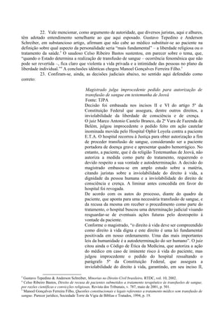 22. Vale mencionar, como argumento de autoridade, que diversos juristas, aqui e alhures,
têm adotado entendimento semelhante ao que aqui esposado. Gustavo Tepedino e Anderson
Schreiber, em substancioso artigo, afirmam que não cabe ao médico substituir-se ao paciente na
definição sobre qual aspecto da personalidade seria “mais fundamental” – a liberdade religiosa ou o
tratamento da saúde.3
O saudoso Celso Ribeiro Bastos sustentou, em parecer sobre o tema, que,
“quando o Estado determina a realização de transfusão de sangue – ocorrência fenomênica que não
pode ser revertida –, fica claro que violenta a vida privada e a intimidade das pessoas no plano da
liberdade individual.”4
A conclusões idênticas chegou Manoel Gonçalves Ferreira Filho.5
23. Confiram-se, ainda, as decisões judiciais abaixo, no sentido aqui defendido como
correto:
Magistrado julga improcedente pedido para autorização de
transfusão de sangue em testemunha de Jeová
Fonte: TJPA
Decisão foi embasada nos incisos II e VI do artigo 5º da
Constituição Federal que assegura, dentre outros direitos, a
inviolabilidade da liberdade de consciência e de crença.
O juiz Marco Antonio Castelo Branco, da 2ª Vara de Fazenda de
Belém, julgou improcedente o pedido feito em ação cautelar
inominada movida pelo Hospital Ophir Loyola contra a paciente
E.T.A. O hospital recorreu à Justiça para obter autorização a fim
de proceder transfusão de sangue, considerando ser a paciente
portadora de doença grave e apresentar quadro hemorrágico. No
entanto, a paciente, que é da religião Testemunhas de Jeová, não
autoriza a medida como parte do tratamento, requerendo o
devido respeito a sua vontade e autodeterminação. A decisão do
magistrado embasou-se em amplo estudo sobre a matéria,
citando juristas sobre a inviolabilidade do direito à vida, a
dignidade da pessoa humana e a inviolabilidade do direito de
consciência e crença. A liminar antes concedida em favor do
hospital foi revogada.
De acordo com os autos do processo, diante do quadro da
paciente, que aponta para uma necessária transfusão de sangue, e
da recusa da mesma em receber o procedimento como parte do
tratamento, o hospital buscou uma determinação judicial visando
resguardar-se de eventuais ações futuras pelo desrespeito à
vontade da paciente.
Conforme o magistrado, “o direito à vida deve ser compreendido
como direito à vida digna e este direito é uma lei fundamental
positivada em nosso ordenamento. Uma das mais importantes
leis da humanidade é a autodeterminação do ser humano”. O juiz
citou ainda o Código de Ética da Medicina, que autoriza a ação
do médico em caso de iminente risco à vida do paciente, mas
julgou improcedente o pedido do hospital ressaltando o
parágrafo 5º da Constituição Federal, que assegura a
inviolabilidade do direito à vida, garantindo, em seu inciso II,
3
Gustavo Tepedino & Anderson Schreiber, Minorias no Direito Civil brasileiro, RTDC, vol. 10, 2002.
4
Celso Ribeiro Bastos, Direito de recusa de pacientes submetidos a tratamento terapêutico às transfusões de sangue,
por razões científicas e convicções religiosas, Revista dos Tribunais, v. 787, maio de 2001, p. 501.
5
Manoel Gonçalves Ferreira Filho, Questões constitucionais e legais referentes a tratamento médico sem transfusão de
sangue. Parecer jurídico, Sociedade Torre da Vigia de Bíblias e Tratados, 1994, p. 19.
 