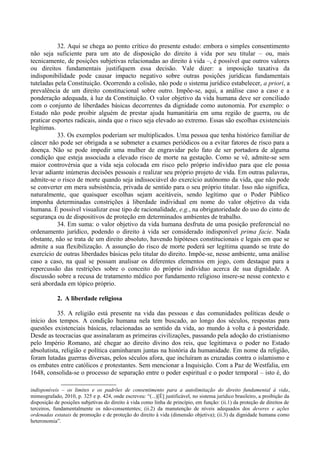 32. Aqui se chega ao ponto crítico do presente estudo: embora o simples consentimento
não seja suficiente para um ato de disposição do direito à vida por seu titular – ou, mais
tecnicamente, de posições subjetivas relacionadas ao direito à vida –, é possível que outros valores
ou direitos fundamentais justifiquem essa decisão. Vale dizer: a imposição taxativa da
indisponibilidade pode causar impacto negativo sobre outras posições jurídicas fundamentais
tuteladas pela Constituição. Ocorrendo a colisão, não pode o sistema jurídico estabelecer, a priori, a
prevalência de um direito constitucional sobre outro. Impõe-se, aqui, a análise caso a caso e a
ponderação adequada, à luz da Constituição. O valor objetivo da vida humana deve ser conciliado
com o conjunto de liberdades básicas decorrentes da dignidade como autonomia. Por exemplo: o
Estado não pode proibir alguém de prestar ajuda humanitária em uma região de guerra, ou de
praticar esportes radicais, ainda que o risco seja elevado ao extremo. Essas são escolhas existenciais
legítimas.
33. Os exemplos poderiam ser multiplicados. Uma pessoa que tenha histórico familiar de
câncer não pode ser obrigada a se submeter a exames periódicos ou a evitar fatores de risco para a
doença. Não se pode impedir uma mulher de engravidar pelo fato de ser portadora de alguma
condição que esteja associada a elevado risco de morte na gestação. Como se vê, admite-se sem
maior controvérsia que a vida seja colocada em risco pelo próprio indivíduo para que ele possa
levar adiante inúmeras decisões pessoais e realizar seu próprio projeto de vida. Em outras palavras,
admite-se o risco de morte quando seja indissociável do exercício autônomo da vida, que não pode
se converter em mera subsistência, privada de sentido para o seu próprio titular. Isso não significa,
naturalmente, que quaisquer escolhas sejam aceitáveis, sendo legítimo que o Poder Público
imponha determinadas constrições à liberdade individual em nome do valor objetivo da vida
humana. É possível visualizar esse tipo de racionalidade, e.g., na obrigatoriedade do uso do cinto de
segurança ou de dispositivos de proteção em determinados ambientes de trabalho.
34. Em suma: o valor objetivo da vida humana desfruta de uma posição preferencial no
ordenamento jurídico, podendo o direito à vida ser considerado indisponível prima facie. Nada
obstante, não se trata de um direito absoluto, havendo hipóteses constitucionais e legais em que se
admite a sua flexibilização. A assunção do risco de morte poderá ser legítima quando se trate do
exercício de outras liberdades básicas pelo titular do direito. Impõe-se, nesse ambiente, uma análise
caso a caso, na qual se possam analisar os diferentes elementos em jogo, com destaque para a
repercussão das restrições sobre o conceito do próprio indivíduo acerca de sua dignidade. A
discussão sobre a recusa de tratamento médico por fundamento religioso insere-se nesse contexto e
será abordada em tópico próprio.
2. A liberdade religiosa
35. A religião está presente na vida das pessoas e das comunidades políticas desde o
início dos tempos. A condição humana nela tem buscado, ao longo dos séculos, respostas para
questões existenciais básicas, relacionadas ao sentido da vida, ao mundo à volta e à posteridade.
Desde as teocracias que assinalaram as primeiras civilizações, passando pela adoção do cristianismo
pelo Império Romano, até chegar ao direito divino dos reis, que legitimava o poder no Estado
absolutista, religião e política caminharam juntas na história da humanidade. Em nome da religião,
foram lutadas guerras diversas, pelos séculos afora, que incluíram as cruzadas contra o islamismo e
os embates entre católicos e protestantes. Sem mencionar a Inquisição. Com a Paz de Westfalia, em
1648, consolida-se o processo de separação entre o poder espiritual e o poder temporal – isto é, do
indisponíveis – os limites e os padrões de consentimento para a autolimitação do direito fundamental à vida,
mimeografado, 2010, p. 325 e p. 424, onde escreveu: “(...)[É] justificável, no sistema jurídico brasileiro, a proibição da
disposição de posições subjetivas do direito à vida como linha de princípio, em função: (ii.1) da proteção de direitos de
terceiros, fundamentalmente os não-consententes; (ii.2) da manutenção de níveis adequados dos deveres e ações
ordenadas estatais de promoção e de proteção do direito à vida (dimensão objetiva); (ii.3) da dignidade humana como
heteronomia”.
 