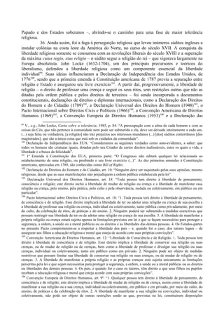 Papado e dos Estados soberanos –, abrindo-se o caminho para uma fase de maior tolerância
religiosa.
36. Ainda assim, foi a fuga à perseguição religiosa que levou inúmeros súditos ingleses a
instalar colônias na costa leste da América do Norte, no curso do século XVII. A conquista da
liberdade religiosa somente se consumou com as revoluções liberais do século XVIII e a superação
da máxima cuius regio, eius religio – o súdito segue a religião do rei – que vigorava largamente na
Europa absolutista. John Locke (1632-1704), um dos principais precursores e teóricos do
liberalismo, defendeu a liberdade religiosa como um componente essencial da liberdade
individual99
. Suas ideias influenciaram a Declaração de Independência dos Estados Unidos, de
1776100
, sendo que a primeira emenda à Constituição americana de 1787 previu a separação entre
religião e Estado e assegurou seu livre exercício101
. A partir daí, progressivamente, a liberdade de
religião – o direito de professar uma crença e seguir os seus ritos, sem restrições outras que não as
ditadas pela ordem pública e pelos direitos de terceiros – foi sendo incorporada a documentos
constitucionais, declarações de direitos e diplomas internacionais, como a Declaração dos Direitos
do Homem e do Cidadão (1789)102
, a Declaração Universal dos Direitos do Homem (1948)103
, o
Pacto Internacional sobre Direitos Civis e Políticos (1966)104
, a Convenção Americana de Direitos
Humanos (1969)105
, a Convenção Europeia de Direitos Humanos (1953)106
e a Declaração das
99
V., e.g., John Locke, Carta sobre a tolerância, 1985, p. 84: “A preocupação com a alma de cada homem e com as
coisas do Céu, que não pertence à comunidade nem pode ser submetida a ela, deve ser deixada inteiramente a cada um.
(...) seja falsa ou verdadeira, [a religião] não traz prejuízos aos interesses mundanos (...) [dos] súditos conterrâneos [dos
magistrados], que são a única coisa que está sob os cuidados da comunidade”.
100
Declaração de Independência dos EUA: “Consideramos as seguintes verdades como auto-evidentes, a saber: que
todos os homens são criaturas iguais, dotadas pelo seu Criador de certos direitos inalienáveis, entre os quais a vida, a
liberdade e a busca da felicidade”.
101
1ª Emenda à Constituição dos EUA, primeira parte: “O Congresso não editará qualquer lei relacionada ao
estabelecimento de uma religião, ou proibindo o seu livre exercício (...)”. As dez primeiras emendas à Constituição
americana, aprovadas em 1789, são conhecidas como Bill of Rights.
102
Declaração de Direitos do Homem e do Cidadão, art. 10: “Ninguém deve ser inquietado pelas suas opiniões, mesmo
religiosas, desde que as suas manifestações não prejudiquem a ordem pública estabelecida pela lei”.
103
Declaração Universal dos Direitos Humanos, art. 18: “Toda pessoa tem direito à liberdade de pensamento,
consciência e religião; este direito inclui a liberdade de mudar de religião ou crença e a liberdade de manifestar essa
religião ou crença, pelo ensino, pela prática, pelo culto e pela observância, isolada ou coletivamente, em público ou em
particular”.
104
Pacto Internacional sobre Direitos Civis e Políticos, art. 18: “1. Toda pessoa terá direito à liberdade de pensamento,
de consciência e de religião. Esse direito implicará a liberdade de ter ou adotar uma religião ou crença de sua escolha e
a liberdade de professar sua religião ou crença, individual ou coletivamente, tanto pública como privadamente, por meio
do culto, da celebração de ritos, de práticas e do ensino. 2. Ninguém poderá ser submetido a medidas coercitivas que
possam restringir sua liberdade de ter ou de adotar uma religião ou crença de sua escolha. 3. A liberdade de manifestar a
própria religião ou crença estará sujeita apenas às limitações previstas em lei e que se façam necessárias para proteger a
segurança, a ordem, a saúde ou a moral públicas ou os direitos e as liberdades das demais pessoas. 4. Os Estados-partes
no presente Pacto comprometem-se a respeitar a liberdade dos pais – e, quando for o caso, dos tutores legais – de
assegurar aos filhos a educação religiosa e moral que esteja de acordo com suas próprias convicções”.
105
Convenção Americana de Direitos Humanos, art. 12: “Liberdade de Consciência e de Religião. 1. Toda pessoa tem
direito à liberdade de consciência e de religião. Esse direito implica a liberdade de conservar sua religião ou suas
crenças, ou de mudar de religião ou de crenças, bem como a liberdade de professar e divulgar sua religião ou suas
crenças, individual ou coletivamente, tanto em público como em privado. 2. Ninguém pode ser objeto de medidas
restritivas que possam limitar sua liberdade de conservar sua religião ou suas crenças, ou de mudar de religião ou de
crenças. 3. A liberdade de manifestar a própria religião e as próprias crenças está sujeita unicamente às limitações
prescritas pela lei e que sejam necessárias para proteger a segurança, a ordem, a saúde ou a moral públicas ou os direitos
ou liberdades das demais pessoas. 4. Os pais, e quando for o caso os tutores, têm direito a que seus filhos ou pupilos
recebam a educação religiosa e moral que esteja acorde com suas próprias convicções”.
106
Convenção Europeia de Direitos Humanos, art. 9º: “1. Qualquer pessoa tem direito à liberdade de pensamento, de
consciência e de religião; este direito implica a liberdade de mudar de religião ou de crença, assim como a liberdade de
manifestar a sua religião ou a sua crença, individual ou coletivamente, em público e em privado, por meio do culto, do
ensino, de práticas e da celebração de ritos. 2. A liberdade de manifestar a sua religião ou convicções, individual ou
coletivamente, não pode ser objeto de outras restrições senão as que, previstas na lei, constituírem disposições
 