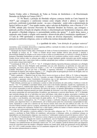 Nações Unidas sobre a Eliminação de Todas as Formas de Intolerância e de Discriminação
Baseadas em Religião ou Crença (1981)107
.
37. No Brasil, a proteção da liberdade religiosa começou tímida na Carta Imperial de
1824108
, que consagrava o catolicismo romano como religião oficial e adotava o regime do
padroado, conferindo à autoridade secular – no caso, o Imperador – poder sobre a administração da
Igreja Católica no país109
. Esse quadro mudou, após o advento da República, com o Decreto nº 119-
A/1890, editado pelo Governo Provisório do Marechal Deodoro da Fonseca, que extinguiu o
padroado, proibiu a fixação de religiões oficiais e a discriminação por fundamentos religiosos, além
de garantir a liberdade religiosa e a personalidade jurídica das igrejas110
. A partir desse marco, a
separação entre Estado e religião seria mantida e desenvolvida pelas Constituições republicanas111
.
A Carta de 1988 aprofundou o tratamento do tema em diversas disposições, instituindo ampla
proteção às confissões religiosas, como se verifica das normas destacadas abaixo:
i) a igualdade de todos, “sem distinção de qualquer natureza”
necessárias, numa sociedade democrática, à segurança pública, à proteção da ordem, da saúde e moral públicas, ou à
proteção dos direitos e liberdades de outrem”.
107
Declaração das Nações Unidas sobre a Eliminação de Todas as Formas de Intolerância e de Discriminação Baseadas
em Religião ou Crença, art. 4º: “Todos os Estados devem tomar medidas efetivas para prevenir e eliminar a
discriminação fundada em religião ou em crença no que se refere ao reconhecimento, ao exercício e à fruição de direitos
humanos e liberdades fundamentais em todos os campos da vida civil, econômica, política, social e cultural. 2. Todos os
Estados devem realizar todos os esforços para editar ou revogar legislação quando necessário para proibir qualquer
discriminação desse tipo, e para tomar todas as medidas apropriadas para combater a intolerância baseada em religião
ou em outras crenças nesta matéria”.
108
Constituição de 1824, arts. 5º e 179, V: “Art. 5º. A Religião Catholica Apostolica Romana continuará a ser a Religião
do Imperio. Todas as outras Religiões serão permitidas com seu culto domestico, ou particular em casas para isso
destinadas, sem fórma alguma exterior do Templo. (...) Art. 179. A inviolabilidade dos Direitos Civis, e Politicos dos
Cidadãos Brazileiros, que tem por base a liberdade, a segurança individual, e a propriedade, é garantida pela
Constituição do Imperio, pela maneira seguinte: (...) V – Ninguem póde ser perseguido por motivo de Religião, uma vez
que respeite a do Estado, e não offenda a Moral Publica”.
109
Sobre o padroado, v. Maurilio Cesar de Lima, Breve história da Igreja no Brasil, 2004, p. 23. Cabia ao Imperador,
por exemplo, nomear os bispos (art. 102, I) e “conceder, ou negar o Beneplacito aos Decretos dos Concilios, e Letras
Apostolicas, e quaesquer outras Constituições Ecclesiasticas que se não oppozerem á Constituição; e precedendo
approvação da Assembléa, se contiverem disposição geral” (art. 102, XIV).
110
Nada obstante, autorizou que se continuasse a custear os então serventuários do culto católico. Confira-se o texto do
decreto: “Art. 1º E' prohibido á autoridade federal, assim como á dos Estados federados, expedir leis, regulamentos, ou
actos administrativos, estabelecendo alguma religião, ou vedando-a, e crear differenças entre os habitantes do paiz, ou
nos serviços sustentados á custa do orçamento, por motivo de crenças, ou opiniões philosophicas ou religiosas. Art. 2º
A todas as confissões religiosas pertence por igual a faculdade de exercerem o seu culto, regerem-se segundo a sua fé e
não serem contrariadas nos actos particulares ou publicos, que interessem o exercicio deste decreto. Art. 3º A liberdade
aqui instituida abrange não só os individuos nos actos individuaes, sinão tabem as igrejas, associações e institutos em
que se acharem agremiados; cabendo a todos o pleno direito de se constituirem e viverem collectivamente, segundo o
seu credo e a sua disciplina, sem intervenção do poder publico. Art. 4º Fica extincto o padroado com todas as suas
instituições, recursos e prerogativas. Art. 5º A todas as igrejas e confissões religiosas se reconhece a personalidade
juridica, para adquirirem bens e os administrarem, sob os limites postos pelas leis concernentes á propriedade de mão-
morta, mantendo-se a cada uma o dominio de seus haveres actuaes, bem como dos seus edificios de culto. Art. 6º O
Governo Federal continúa a prover á congrua, sustentação dos actuaes serventuarios do culto catholico e subvencionará
por anno as cadeiras dos seminarios; ficando livre a cada Estado o arbitrio de manter os futuros ministros desse ou de
outro culto, sem contravenção do disposto nos artigos antecedentes”.
111
A Carta de 1981 garantiu o exercício público e livre dos cultos religiosos (art. 72, 3º); a Constituição de 1934
manteve a proibição ao Poder Público de estabelecer, subvencionar e embaraçar cultos, ou estabelecer alianças ou
dependências com denominações religiosas, mas ressalvou a “colaboração recíproca em prol do interesse coletivo” (art.
17, II e III); a Lei Fundamental de 1937 autorizou o ensino religioso nas escolas primárias, secundárias e normais, desde
que não fosse “objeto de obrigação dos mestres ou professores, nem de freqüência compulsória por parte dos alunos”
(art. 133); a Constituição de 1946 previu a assistência religiosa, “sem constrangimento dos favorecidos”, nas Forças
Armadas e nos estabelecimentos de internação coletiva (art. 141, § 9º), impediu a perda de direitos pelos que alegassem
escusa de consciência para não atender a obrigação imposta em caráter geral, desde que prestassem serviço alternativo
(art. 141, § 8º), e ainda concedeu efeitos civis ao casamento religioso (art. 163, §§ 1º e 2º). As Cartas de 1967 e 1969
não inovaram substancialmente na matéria.
 