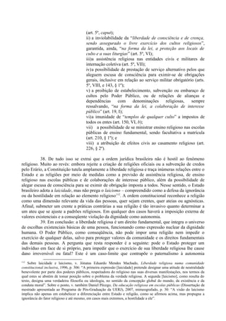 (art. 5º, caput);
ii) a inviolabilidade da “liberdade de consciência e de crença,
sendo assegurado o livre exercício dos cultos religiosos”,
garantida, ainda, “na forma da lei, a proteção aos locais de
culto e a suas liturgias” (art. 5º, VI);
iii)a assistência religiosa nas entidades civis e militares de
internação coletiva (art. 5º, VII);
iv)a possibilidade de prestação de serviço alternativo pelos que
aleguem escusa de consciência para eximir-se de obrigações
gerais, inclusive em relação ao serviço militar obrigatório (arts.
5º, VIII, e 143, § 1º);
v) a proibição de estabelecimento, subvenção ou embaraço de
cultos pelo Poder Público, ou de relações de alianças e
dependências com denominações religiosas, sempre
ressalvando, “na forma da lei, a colaboração de interesse
público” (art. 19, I);
vi)a imunidade de “templos de qualquer culto” a impostos de
todos os entes (art. 150, VI, b);
vii) a possibilidade de se ministrar ensino religioso nas escolas
públicas de ensino fundamental, sendo facultativa a matrícula
(art. 210, § 1º); e
viii) a atribuição de efeitos civis ao casamento religioso (art.
226, § 2º).
38. De tudo isso se extrai que a ordem jurídica brasileira não é hostil ao fenômeno
religioso. Muito ao revés: embora rejeite a criação de religiões oficiais ou a subvenção de credos
pelo Erário, a Constituição tutela amplamente a liberdade religiosa e traça inúmeras relações entre o
Estado e as religiões por meio de medidas como a previsão de assistência religiosa, de ensino
religioso nas escolas públicas e de colaborações de interesse público, além da possibilidade de
alegar escusa de consciência para se eximir de obrigação imposta a todos. Nesse sentido, o Estado
brasileiro adota a laicidade, mas não prega o laicismo – compreendido como a defesa da ignorância
ou da hostilidade em relação ao elemento religioso112
. A ordem constitucional reconhece a religião
como uma dimensão relevante da vida das pessoas, quer sejam crentes, quer ateias ou agnósticas.
Afinal, submeter um crente a práticas contrárias a sua religião é tão invasivo quanto determinar a
um ateu que se ajuste a padrões religiosos. Em qualquer dos casos haverá a imposição externa de
valores existenciais e a conseqüente violação da dignidade como autonomia.
39. Em conclusão: a liberdade religiosa é um direito fundamental, que integra o universo
de escolhas existenciais básicas de uma pessoa, funcionando como expressão nuclear da dignidade
humana. O Poder Público, como conseqüência, não pode impor uma religião nem impedir o
exercício de qualquer delas, salvo para proteger valores da comunidade e os direitos fundamentais
das demais pessoas. A pergunta que resta responder é a seguinte: pode o Estado proteger um
indivíduo em face de si próprio, para impedir que o exercício de sua liberdade religiosa lhe cause
dano irreversível ou fatal? Este é um caso-limite que contrapõe o paternalismo à autonomia
112
Sobre laicidade e laicismo, v. Jónatas Eduardo Mendes Machado, Liberdade religiosa numa comunidade
constitucional inclusiva, 1996, p. 306: “A primeira expressão [laicidade] pretende designar uma atitude de neutralidade
benevolente por parte dos poderes públicos, respeitadora do religioso nas suas diversas manifestações, nos termos da
qual estes se abstém de tomar posição sobre o problema da verdade religiosa. A segunda [laicismo], como resulta do
texto, designa uma verdadeira filosofia ou ideologia, no sentido da concepção global do mundo, da existência e da
conduta moral”. Sobre o ponto, v. também Daniel Pêcego, Da educação religiosa em escolas públicas (Dissertação de
mestrado apresentada ao Programa de Pós-Graduação da UERJ), 2007, mimeografado, p. 30: “A visão do laicismo
implica não apenas em estabelecer a diferenciação entre Estado e religião, como se afirmou acima, mas propugna a
ignorância do fator religioso e até mesmo, em casos mais extremos, a hostilidade a ele”.
 