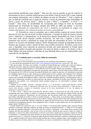 razoavelmente qualificado como religião117
. Mas isso não está em questão no que diz respeito às
testemunhas de Jeová, confissão tradicional que existe desde o final do século XIX e conta, segundo
suas próprias informações, com 6 milhões de adeptos em mais de 230 países118
. Vale o registro de
que, na linha da conclusão que se acaba de enunciar, a recusa de tratamento pelas testemunhas de
Jeová é aceita em diversos países119
, dentre os quais a Itália120
, a Espanha121
, os EUA122
e o
Canadá123
. Além disso, tal possibilidade foi incorporada pelo Código de Ética da Sociedade
Internacional de Transfusão de Sangue, adotado pela OMS em 2000, que dispõe: “o paciente
deveria ser informado do conhecimento dos riscos e benefícios da transfusão de sangue e/ou
terapias alternativas e tem o direito de aceitar ou recusar o procedimento”.
43. Relembre-se, como já assinalado, que a ordem jurídica respeita até mesmo decisões
pessoais de risco que não envolvam escolhas existenciais, a exemplo da opção de praticar esportes
como o alpinismo e o paraquedismo, ou de desenvolver atuação humanitária em zonas de guerra.
Com mais razão deverá respeitar escolhas existenciais. Por tudo isso, é legítima a recusa de
tratamento que envolva a transfusão de sangue por parte das testemunhas de Jeová. Tal decisão
funda-se no exercício de liberdade religiosa, direito fundamental emanado da dignidade da pessoa
humana, que assegura a todos o direito de fazer suas escolhas existenciais. Prevalece, assim, nesse
caso, a dignidade como expressão da autonomia privada, não sendo permitido ao Estado impor
procedimento médico recusado pelo paciente. Em nome do direito à saúde ou do direito à vida, o
Poder Público não pode destituir o indivíduo de uma liberdade básica, por ele compreendida como
expressão de sua dignidade.
VI. Condições para o exercício válido da autonomia
117
Ser fanático por um time de futebol ou por uma banda de rock certamente não preencheria o requisito.
118
V. sítio oficial das testemunhas de Jeová: http://www.watchtower.org/t/jt/index.htm. Acesso em: 2 abr. 2010.
119
Mas não em todos. Na França, por exemplo, o Conselho de Estado decidiu que o médico tem o dever de realizar o
tratamento necessário, ainda que o paciente tenha recusado por qualquer razão (Ass., 26.out.2001, nº 198546).
120
Corte de Cassação italiana Sentença no
23676/2008 da Corte de Cassação italiana, que reconhece o “princípio mais
geral (de inquestionável importância constitucional, que emerge, dentre outros, tanto do Código de Ética Médica como
do documento de 20.6.1992 da Comissão Nacional de Bioética) sob a égide do qual deve ser reconhecido ao paciente
um verdadeiro direito de não se curar, ainda que tal conduta ponha em risco a própria vida” (tradução livre); Sentença
nº 11335/2008: “(...) a manifestação do consentimento ao tratamento por parte do paciente constitui um verdadeiro
requisito para a licitude da atividade do médico, a quem não é atribuído um direito genérico e incondicional de curar, ao
passo que o ordenamento reconhece ao mesmo paciente, não apenas a faculdade de escolher entre diferentes soluções
terapêuticas, mas também a de eventualmente rejeitar qualquer terapia ou a de interrompê-la a qualquer tempo”
(tradução livre).
121
Espanha, Lei nº 41/2002: “Artículo 2. Principios básicos. (...) 3. El paciente o usuario tiene derecho a decidir
libremente, después de recibir la información adecuada, entre las opciones clínicas disponibles. 4. Todo paciente o
usuario tiene derecho a negarse al tratamiento, excepto en los casos determinados en la Ley. Su negativa al
tratamiento constará por escrito”.
122
St. Mary’s Hosp. v. Ramsey (465 So.2d 666 (Fla. 4th DCA 1985)): “A preservação da vida é não somente uma
reconhecida meta a que o Estado, os médicos e os agentes de saúde aspiram, é uma meta que compele. Porém, esta não
é uma ordem incontornável. Sustentamos, até este momento, que um paciente adulto tem o direito constitucional à
privacidade, à liberdade de escolha e o direito à autodeterminação. (...) Desse modo, se um paciente adulto, competente,
recusa a transfusão de sangue, pareceria que ele tem o direito a fazê-lo, visto que não há uma razão insuperável por que
sua vida devesse ser preservada. Ademais, transfusões de sangue não são livres de risco e são de conhecimento geral a
existência de conseqüências adversas, talvez repugnantes para o receptor, as quais podem advir de uma transfusão de
sangue impuro” (tradução livre).
123
Canadá, Health Care Consent Act, arts. 5º, 10 e 26: “Artigo 5º. Uma pessoa pode, enquanto capaz, expressar desejos
referentes a tratamento, admissão a agências de saúde ou serviço de assistência pessoal (...). Artigo 10. (1) Um agente
da saúde que proponha tratamento a uma pessoa não deve realizar o tratamento, e deve tomar passos razoáveis para
assegurar que não será realizado, a não ser que, (a) ele ou ela tenha a opinião de que a pessoa é capaz em relação ao
tratamento, e a pessoa tiver dado consentimento; ou (b) ele ou ela tenha a opinião de que a pessoa é incapaz em relação
ao tratamento, e o responsável por tomar decisões em nome dessa pessoa tenha dado consentimento em seu nome, de
acordo com este ato. (...) Artigo 26. O agente da saúde não deverá realizar tratamento, conforme o estabelecido na seção
25, se o agente da saúde tiver motivos razoáveis para acreditar que a pessoa, enquanto capaz e após completar 16 anos
de idade, expressou um desejo, aplicável às circunstâncias, de recusa a consentimento ao tratamento” (tradução livre).
 