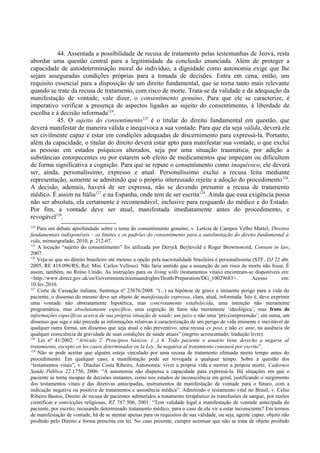 44. Assentada a possibilidade de recusa de tratamento pelas testemunhas de Jeová, resta
abordar uma questão central para a legitimidade da conclusão enunciada. Além de proteger a
capacidade de autodeterminação moral do indivíduo, a dignidade como autonomia exige que lhe
sejam asseguradas condições próprias para a tomada de decisões. Entra em cena, então, um
requisito essencial para a disposição de um direito fundamental, que se torna tanto mais relevante
quando se trate da recusa de tratamento, com risco de morte. Trata-se da validade e da adequação da
manifestação de vontade, vale dizer, o consentimento genuíno. Para que ele se caracterize, é
imperativo verificar a presença de aspectos ligados ao sujeito do consentimento, à liberdade de
escolha e à decisão informada124
.
45. O sujeito do consentimento125
é o titular do direito fundamental em questão, que
deverá manifestar de maneira válida e inequívoca a sua vontade. Para que ela seja válida, deverá ele
ser civilmente capaz e estar em condições adequadas de discernimento para expressá-la. Portanto,
além da capacidade, o titular do direito deverá estar apto para manifestar sua vontade, o que exclui
as pessoas em estados psíquicos alterados, seja por uma situação traumática, por adição a
substâncias entorpecentes ou por estarem sob efeito de medicamentos que impeçam ou dificultem
de forma significativa a cognição. Para que se repute o consentimento como inequívoco, ele deverá
ser, ainda, personalíssimo, expresso e atual. Personalíssimo exclui a recusa feita mediante
representação, somente se admitindo que o próprio interessado rejeite a adoção do procedimento126
.
A decisão, ademais, haverá de ser expressa, não se devendo presumir a recusa de tratamento
médico. É assim na Itália127
e na Espanha, onde tem de ser escrita128
. Ainda que essa exigência possa
não ser absoluta, ela certamente é recomendável, inclusive para resguardo do médico e do Estado.
Por fim, a vontade deve ser atual, manifestada imediatamente antes do procedimento, e
revogável129
.
124
Para um debate aprofundado sobre o tema do consentimento genuíno, v. Letícia de Campos Velho Martel, Direitos
fundamentais indisponíveis – os limites e os padrões do consentimento para a autolimitação do direito fundamental à
vida, mimeografado, 2010, p. 212-67.
125
A locução “sujeito do consentimento” foi utilizada por Deryck Beyleveld e Roger Brownsword, Consent in law,
2007.
126
Veja-se que no direito brasileiro até mesmo a opção pela nacionalidade brasileira é personalíssima (STF, DJ 22 abr.
2005, RE 418.096/RS, Rel. Min. Carlos Velloso). Não faria sentido que a assunção de um risco de morte não fosse. É
assim, também, no Reino Unido. As instruções para os living wills (testamentos vitais) encontram-se disponíveis em:
<http://www.direct.gov.uk/en/Governmentcitizensandrights/Death/Preparation/DG_10029683>. Acesso em:
10.fev.2010.
127
Corte de Cassação italiana, Sentença nº 23676/2008: “(...) na hipótese de grave e iminente perigo para a vida do
paciente, o dissenso do mesmo deve ser objeto de manifestação expressa, clara, atual, informada. Isto é, deve exprimir
uma vontade não abstratamente hipotética, mas concretamente estabelecida, uma intenção não meramente
programática, mas absolutamente específica, uma cognição de fatos não meramente ‘ideológica’, mas fruto de
informações específicas acerca de sua própria situação de saúde; um juízo e não uma ‘pré-compreensão’: em suma, um
dissenso que siga e não preceda as informações relativas à caracterização de um perigo de vida iminente e inevitável de
qualquer outra forma, um dissenso que seja atual e não preventivo, uma recusa ex post, e não ex ante, na ausência de
qualquer consciência da gravidade de suas condições de saúde atuais” (negrito acrescentado; tradução livre).
128
Lei nº 41/2002: “Artículo 2. Principios básicos. (...) 4. Todo paciente o usuario tiene derecho a negarse al
tratamiento, excepto en los casos determinados en la Ley. Su negativa al tratamiento constará por escrito”.
129
Não se pode aceitar que alguém esteja vinculado por uma recusa de tratamento efetuada muito tempo antes do
procedimento. Em qualquer caso, a manifestação pode ser revogada a qualquer tempo. Sobre a questão dos
“testamentos vitais”, v. Diaulas Costa Ribeiro, Autonomia: viver a própria vida e morrer a própria morte, Cadernos
Saúde Pública 22:1750, 2006: “A autonomia não dispensa a capacidade para expressá-la. Há situações em que o
paciente se torna incapaz de decisões instantes, como nos estados de inconsciência em geral, justificando o surgimento
dos testamentos vitais e das diretivas antecipadas, instrumentos de manifestação de vontade para o futuro, com a
indicação negativa ou positiva de tratamentos e assistência médica”. Admitindo o testamento vital no Brasil, v. Celso
Ribeiro Bastos, Direito de recusa de pacientes submetidos a tratamento terapêutico às transfusões de sangue, por razões
científicas e convicções religiosas, RT 787:506, 2001: “Tem validade legal a manifestação de vontade antecipada do
paciente, por escrito, recusando determinado tratamento médico, para o caso de ele vir a estar inconsciente? Em termos
de manifestação de vontade, há de se atentar apenas para os requisitos de sua validade, ou seja, agente capaz, objeto não
proibido pelo Direito e forma prescrita em lei. No caso presente, cumpre acentuar que não se trata de objeto proibido
 
