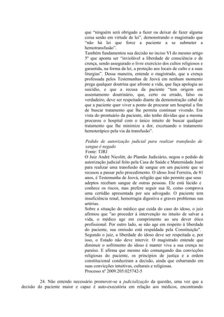 que “ninguém será obrigado a fazer ou deixar de fazer alguma
coisa senão em virtude de lei”, demonstrando o magistrado que
“não há lei que force a paciente a se submeter a
hemotransfusão”.
Também fundamentou sua decisão no inciso VI do mesmo artigo
5º que aponta ser “inviolável a liberdade de consciência e de
crença, sendo assegurado o livre exercício dos cultos religiosos e
garantida, na forma da lei, a proteção aos locais de culto e a suas
liturgias”. Dessa maneira, entende o magistrado, que a crença
professada pelos Testemunhas de Jeová em nenhum momento
prega qualquer doutrina que afronte a vida, que faça apologia ao
suicídio, e que a recusa da paciente “tem origem em
assentamento doutrinário, que, certo ou errado, falso ou
verdadeiro, deve ser respeitado diante da demonstração cabal de
que a paciente quer viver a ponto de procurar um hospital a fim
de buscar tratamento que lhe permita continuar vivendo. Em
vista do prontuário da paciente, não tenho dúvidas que a mesma
procurou o hospital com o único intuito de buscar qualquer
tratamento que lhe minimize a dor, excetuando o tratamento
hemoterápico pela via da transfusão”.
Pedido de autorização judicial para realizar transfusão de
sangue é negado
Fonte: TJRJ
O Juiz André Nicolitt, do Plantão Judiciário, negou o pedido de
autorização judicial feito pela Casa de Saúde e Maternidade Joari
para realizar uma transfusão de sangue em um paciente que se
recusou a passar pelo procedimento. O idoso José Ferreira, de 81
anos, é Testemunha de Jeová, religião que não permite que seus
adeptos recebam sangue de outras pessoas. Ele está lúcido e
conhece os riscos, mas prefere seguir sua fé, como comprova
uma certidão apresentada por seu advogado. O paciente tem
insuficiência renal, hemorragia digestiva e graves problemas nas
artérias.
Sobre a situação do médico que cuida do caso do idoso, o juiz
afirmou que "ao proceder à intervenção no intuito de salvar a
vida, o médico age em cumprimento ao seu dever ético
profissional. Por outro lado, se não age em respeito à liberdade
do paciente, sua omissão está respaldada pela Constituição".
Segundo o juiz, a liberdade do idoso deve ser respeitada e, por
isso, o Estado não deve intervir. O magistrado entende que
diminuir o sofrimento do idoso é manter viva a sua crença no
paraíso. E afirma que mesmo não comungando das convicções
religiosas do paciente, os princípios de justiça e a ordem
constitucional conduziram a decisão, ainda que esbarrando em
suas convicções intuitivas, culturais e religiosas.
Processo nº 2009.205.025742-5
24. Não entendo necessário promover-se a judicialização da questão, uma vez que a
decisão do paciente maior e capaz é auto-executória em relação aos médicos, encontrando
 