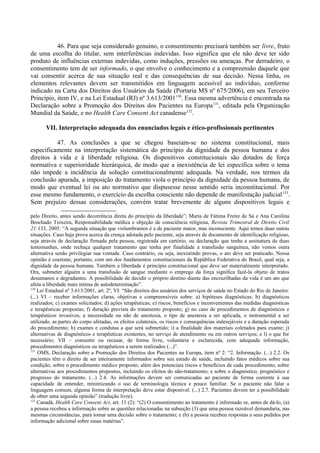 46. Para que seja considerado genuíno, o consentimento precisará também ser livre, fruto
de uma escolha do titular, sem interferências indevidas. Isso significa que ele não deve ter sido
produto de influências externas indevidas, como induções, pressões ou ameaças. Por derradeiro, o
consentimento tem de ser informado, o que envolve o conhecimento e a compreensão daquele que
vai consentir acerca de sua situação real e das consequências de sua decisão. Nessa linha, os
elementos relevantes devem ser transmitidos em linguagem acessível ao indivíduo, conforme
indicado na Carta dos Direitos dos Usuários da Saúde (Portaria MS nº 675/2006), em seu Terceiro
Princípio, item IV, e na Lei Estadual (RJ) nº 3.613/2001130
. Essa mesma advertência é encontrada na
Declaração sobre a Promoção dos Direitos dos Pacientes na Europa131
, editada pela Organização
Mundial da Saúde, e no Health Care Consent Act canadense132
.
VII. Interpretação adequada dos enunciados legais e ético-profissionais pertinentes
47. As conclusões a que se chegou baseiam-se no sistema constitucional, mais
especificamente na interpretação sistemática do princípio da dignidade da pessoa humana e dos
direitos à vida e à liberdade religiosa. Os dispositivos constitucionais são dotados de força
normativa e superioridade hierárquica, de modo que a inexistência de lei específica sobre o tema
não impede a incidência da solução constitucionalmente adequada. Na verdade, nos termos da
conclusão apurada, a imposição do tratamento viola o princípio da dignidade da pessoa humana, de
modo que eventual lei ou ato normativo que dispusesse nesse sentido seria inconstitucional. Por
esse mesmo fundamento, o exercício da escolha consciente não depende de manifestação judicial133
.
Sem prejuízo dessas considerações, convém tratar brevemente de alguns dispositivos legais e
pelo Direito, antes sendo decorrência direta do princípio da liberdade”; Maria de Fátima Freire de Sá e Ana Carolina
Brochado Teixeira, Responsabilidade médica e objeção de consciência religiosa, Revista Trimestral de Direito Civil
21:133, 2005: “A segunda situação que vislumbramos é a de paciente maior, mas inconsciente. Aqui temos duas outras
situações. Caso haja prova acerca da crença adotada pelo paciente, seja através de documento de identificação religioso,
seja através de declaração firmada pela pessoa, registrada em cartório, ou declaração que tenha a assinatura de duas
testemunhas, onde rechaça qualquer tratamento que tenha por finalidade a transfusão sanguínea, não vemos outra
alternativa senão privilegiar sua vontade. Caso contrário, ou seja, inexistindo provas, o ato deve ser praticado. Nossa
opinião é coerente, portanto, com um dos fundamentos constitucionais da República Federativa do Brasil, qual seja, a
dignidade da pessoa humana. Também a liberdade é princípio constitucional que deve ser materialmente interpretado.
Ora, submeter alguém a uma transfusão de sangue mediante o emprego da força significa fazê-la objeto de tratos
desumanos e degradantes. A possibilidade de decidir o próprio destino diante das encruzilhadas da vida é um ato que
afeta a liberdade mais íntima de autodeterminação”.
130
Lei Estadual nº 3.613/2001, art. 2º, VI: “São direitos dos usuários dos serviços de saúde no Estado do Rio de Janeiro:
(...) VI – receber informações claras, objetivas e compreensíveis sobre: a) hipóteses diagnósticas; b) diagnósticos
realizados; c) exames solicitados; d) ações terapêuticas; e) riscos, benefícios e inconvenientes das medidas diagnósticas
e terapêuticas propostas; f) duração prevista do tratamento proposto; g) no caso de procedimentos de diagnósticos e
terapêuticos invasivos, a necessidade ou não de anestesia, o tipo de anestesia a ser aplicada, o instrumental a ser
utilizado, as partes do corpo afetadas, os efeitos colaterais, os riscos e consequências indesejáveis e a duração esperada
do procedimento; h) exames e condutas a que será submetido; i) a finalidade dos materiais coletados para exame; j)
alternativas de diagnósticos e terapêuticas existentes, no serviço de atendimento ou em outros serviços; e l) o que for
necessário; VII – consentir ou recusar, de forma livre, voluntária e esclarecida, com adequada informação,
procedimentos diagnósticos ou terapêuticos a serem realizados (...)”.
131
OMS, Declaração sobre a Promoção dos Direitos dos Pacientes na Europa, item nº 2: “2. Informação. (...) 2.2. Os
pacientes têm o direito de ser inteiramente informados sobre seu estado de saúde, incluindo fatos médicos sobre sua
condição, sobre o procedimento médico proposto, além dos potenciais riscos e benefícios de cada procedimento; sobre
alternativas aos procedimentos propostos, incluindo os efeitos do não-tratamento; e sobre o diagnóstico, prognóstico e
progresso do tratamento. (...) 2.4. As informações devem ser comunicadas ao paciente de forma coerente à sua
capacidade de entender, minimizando o uso de terminologia técnica e pouco familiar. Se o paciente não falar a
linguagem comum, alguma forma de interpretação deve estar disponível. (...) 2.7. Pacientes devem ter a possibilidade
de obter uma segunda opinião” (tradução livre).
132
Canadá, Health Care Consent Act, art. 11 (2): “(2) O consentimento ao tratamento é informado se, antes de dá-lo, (a)
a pessoa recebeu a informação sobre as questões relacionadas na subseção (3) que uma pessoa razoável demandaria, nas
mesmas circunstâncias, para tomar uma decisão sobre o tratamento; e (b) a pessoa recebeu respostas a seus pedidos por
informação adicional sobre essas matérias”.
 