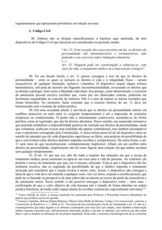 regulamentares que apresentam pertinência em relação ao tema.
1. Código Civil
48. Embora não se dirijam especificamente à hipótese aqui analisada, há dois
dispositivos do Código Civil que merecem ser considerados no presente estudo:
“Art. 11. Com exceção dos casos previstos em lei, os direitos da
personalidade são intransmissíveis e irrenunciáveis, não
podendo o seu exercício sofrer limitação voluntária.
(...)
Art. 15. Ninguém pode ser constrangido a submeter-se, com
risco de vida, a tratamento médico ou a intervenção cirúrgica”.
49. Na sua dicção literal, o art. 11 parece consagrar a tese de que os direitos da
personalidade – entre os quais se incluem os direitos à vida e à integridade física – seriam
insuscetíveis de qualquer limitação, inclusive voluntária. O dispositivo requer algum esforço
hermenêutico, sob pena de incorrer em flagrante inconstitucionalidade, esvaziando os direitos que
se destina a proteger, bem como a liberdade individual. Isso porque, como demonstrado, o exercício
da autonomia pessoal envolve escolhas que, vistas por um observador externo, poderiam ser
facilmente enquadradas no conceito de renúncia. Não é o caso de repisar os muitos exemplos que
foram fornecidos. No momento, basta constatar que o excesso retórico do art. 11 deve ser
harmonizado com o restante da ordem jurídica.
50. Em uma sociedade plural, é inevitável que os direitos da personalidade entrem em
conflitos potenciais ou reais entre si, exigindo temperamentos e até a imposição de restrições
recíprocas ou condicionadas. O ponto não é minimamente controverso, aceitando-se de forma
pacífica, como já registrado, que não há direitos absolutos. Nesse sentido, um enunciado normativo
que pretenda estabelecer a impossibilidade genérica de restrição aos direitos da personalidade, ainda
que voluntária, acaba por evocar uma realidade não apenas contrafactual, mas também incompatível
com o pluralismo consagrado pela Constituição. A única leitura possível de tal dispositivo seria no
sentido de entender que ele veda disposições caprichosas ou fúteis, sem prejuízo da possibilidade de
que a convivência entre direitos distintos imponha escolhas e compromissos. De outra forma, o art.
11 será, mais do que inconstitucional, verdadeiramente inaplicável. Afinal, em um conflito entre
direitos da personalidade, simplesmente não há como figurar uma solução em que ambos incidam
sem qualquer temperamento.
51. O art. 15, por sua vez, não diz nada a respeito das situações em que a recusa de
tratamento médico possa ocasionar ou agravar um risco para a vida do paciente. Ao contrário, ele
permite a recusa de tratamento que seja, em si mesmo, arriscado. Veja-se que o dispositivo não faz
nenhuma ressalva, não se cogitando da possibilidade de que o médico imponha o tratamento
arriscado por considerar que a inação levaria à morte certa. Assim, o dispositivo não consagra a
ideia de que a vida deva ser mantida a qualquer custo. Em vez disso, respeita a escolha pessoal, que
pode ter se baseado na perspectiva de uma sobrevida ou mesmo no receio da perda da consciência e
da autonomia moral. Nesse sentido, é até possível enxergar o dispositivo como – mais uma –
confirmação de que o valor objetivo da vida humana não é tratado de forma absoluta na ordem
jurídica brasileira, devendo ceder espaço diante de escolhas existenciais especialmente relevantes134
.
133
Como referido no início, a mesma conclusão foi sustentada pelo Professor e Procurador Gustavo Binenbojm no
parecer que produziu acerca da questão.
134
Gustavo Tepedino, Heloisa Helena Barboza e Maria Celina Bodin de Moraes, Código Civil interpretado conforme a
Constituição da República, v. 1, 2004, p. 41: “Na esteira de tais considerações, há de ser interpretado o art. 15: não só o
constrangimento que induz alguém a se submeter a tratamento com risco deve ser vedado, como também a intervenção
médica imposta a paciente que, suficientemente informado, prefere a ela não se submeter, por motivos que não sejam
fúteis e que se fundem na afirmação de sua própria dignidade. Nesta sede, a normativa deontológica há de se conformar
 
