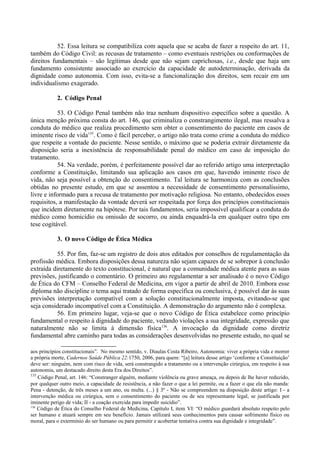 52. Essa leitura se compatibiliza com aquela que se acaba de fazer a respeito do art. 11,
também do Código Civil: as recusas de tratamento – como eventuais restrições ou conformações de
direitos fundamentais – são legítimas desde que não sejam caprichosas, i.e., desde que haja um
fundamento consistente associado ao exercício da capacidade de autodeterminação, derivada da
dignidade como autonomia. Com isso, evita-se a funcionalização dos direitos, sem recair em um
individualismo exagerado.
2. Código Penal
53. O Código Penal também não traz nenhum dispositivo específico sobre a questão. A
única menção próxima consta do art. 146, que criminaliza o constrangimento ilegal, mas ressalva a
conduta do médico que realiza procedimento sem obter o consentimento do paciente em casos de
iminente risco de vida135
. Como é fácil perceber, o artigo não trata como crime a conduta do médico
que respeite a vontade do paciente. Nesse sentido, o máximo que se poderia extrair diretamente da
disposição seria a inexistência de responsabilidade penal do médico em caso de imposição do
tratamento.
54. Na verdade, porém, é perfeitamente possível dar ao referido artigo uma interpretação
conforme a Constituição, limitando sua aplicação aos casos em que, havendo iminente risco de
vida, não seja possível a obtenção do consentimento. Tal leitura se harmoniza com as conclusões
obtidas no presente estudo, em que se assentou a necessidade de consentimento personalíssimo,
livre e informado para a recusa de tratamento por motivação religiosa. No entanto, obedecidos esses
requisitos, a manifestação da vontade deverá ser respeitada por força dos princípios constitucionais
que incidem diretamente na hipótese. Por tais fundamentos, seria impossível qualificar a conduta do
médico como homicídio ou omissão de socorro, ou ainda enquadrá-la em qualquer outro tipo em
tese cogitável.
3. O novo Código de Ética Médica
55. Por fim, faz-se um registro de dois atos editados por conselhos de regulamentação da
profissão médica. Embora disposições dessa natureza não sejam capazes de se sobrepor à conclusão
extraída diretamente do texto constitucional, é natural que a comunidade médica atente para as suas
previsões, justificando o comentário. O primeiro ato regulamentar a ser analisado é o novo Código
de Ética do CFM – Conselho Federal de Medicina, em vigor a partir de abril de 2010. Embora esse
diploma não discipline o tema aqui tratado de forma específica ou conclusiva, é possível dar às suas
previsões interpretação compatível com a solução constitucionalmente imposta, evitando-se que
seja considerado incompatível com a Constituição. A demonstração do argumento não é complexa.
56. Em primeiro lugar, veja-se que o novo Código de Ética estabelece como princípio
fundamental o respeito à dignidade do paciente, vedando violações a sua integridade, expressão que
naturalmente não se limita à dimensão física136
. A invocação da dignidade como diretriz
fundamental abre caminho para todas as considerações desenvolvidas no presente estudo, no qual se
aos princípios constitucionais”. No mesmo sentido, v. Diaulas Costa Ribeiro, Autonomia: viver a própria vida e morrer
a própria morte, Cadernos Saúde Pública 22:1750, 2006, para quem: “[a] leitura desse artigo ‘conforme a Constituição’
deve ser: ninguém, nem com risco de vida, será constrangido a tratamento ou a intervenção cirúrgica, em respeito à sua
autonomia, um destacado direito desta Era dos Direitos”.
135
Código Penal, art. 146: “Constranger alguém, mediante violência ou grave ameaça, ou depois de lhe haver reduzido,
por qualquer outro meio, a capacidade de resistência, a não fazer o que a lei permite, ou a fazer o que ela não manda:
Pena - detenção, de três meses a um ano, ou multa. (...) § 3º - Não se compreendem na disposição deste artigo: I - a
intervenção médica ou cirúrgica, sem o consentimento do paciente ou de seu representante legal, se justificada por
iminente perigo de vida; II - a coação exercida para impedir suicídio”.
136
Código de Ética do Conselho Federal de Medicina, Capítulo I, item VI: “O médico guardará absoluto respeito pelo
ser humano e atuará sempre em seu benefício. Jamais utilizará seus conhecimentos para causar sofrimento físico ou
moral, para o extermínio do ser humano ou para permitir e acobertar tentativa contra sua dignidade e integridade”.
 