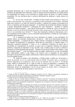 pretendeu demonstrar que a recusa de tratamento por motivação religiosa deve ser regida pela
incidência da dignidade como autonomia. Todas as demais previsões pertinentes do Código podem
ser interpretadas em reforço a essa conclusão ou, quando menos, de forma a se afastar eventual
contradição. Por sua relevância para o exercício profissional da medicina, o ponto merece ser
explicitado.
57. Já nos seus consideranda, o Código de Ética assume como premissa a “busca de
melhor relacionamento com o paciente e a garantia de maior autonomia à sua vontade”. De forma
ainda mais expressiva, ao tratar dos direitos do médico, o diploma lhe assegura a prerrogativa de
indicar o tratamento que lhe pareça adequado137
. A inexistência de um poder para obrigar o paciente
a receber determinado tratamento é confirmada por outro dispositivo – incluído no capítulo
referente aos direitos humanos –, que veda de forma taxativa a conduta de “deixar de garantir ao
paciente o exercício do direito de decidir livremente sobre sua pessoa ou seu bem-estar, bem como
exercer sua autoridade para limitá-lo”138
. Essas duas disposições alinham-se inteiramente com o
novo paradigma da ética médica e com as conclusões aqui produzidas, no sentido de se privilegiar a
dignidade como autonomia.
58. A sequência da análise traz novos elementos em amparo a essa constatação. No
capítulo relativo aos princípios fundamentais, encontra-se – além da já mencionada previsão de
respeito à dignidade –, a exigência de que o médico respeite a orientação do paciente na definição
dos métodos de diagnóstico ou tratamento, observada sua consciência, os ditames legais e as
indicações científicas pertinentes139
. Como se vê, o dispositivo estabelece de forma clara a
necessidade de consentimento do paciente, ao passo que as exigências indicadas não parecem
justificar a imposição de tratamento. O que está dito é que o médico pode se recusar a conduzir o
tratamento na forma desejada pelo paciente – hipótese em que deverá indicar outro médico e velar
pela transição segura140
– e que não poderá prescrever terapia vedada pela lei ou não recomendada
pelo conhecimento médico, o que chega a ser intuitivo, não se cogitando de uma suposta
prerrogativa do paciente para obrigar o profissional a adotar técnicas heterodoxas ou incompatíveis
com seus padrões morais.
59. Ainda em reforço a tais afirmações, o Código proíbe o médico de “desrespeitar o
direito do paciente ou de seu representante legal de decidir livremente sobre a execução de
práticas diagnósticas ou terapêuticas, salvo em caso de iminente risco de morte”141
. Ao mesmo
tempo, impõe ao profissional que se valha de todos os meios de diagnóstico e tratamento que
estejam ao seu alcance e sejam cientificamente reconhecidos142
. Como é intuitivo, ambas as
disposições devem ser interpretadas à luz do direito humano de decidir sobre a realização de
tratamentos, estabelecido de forma taxativa e sem reservas.
137
Código de Ética do Conselho Federal de Medicina, Capítulo II, item II: “Indicar o procedimento adequado ao
paciente, observadas as práticas cientificamente reconhecidas e respeitada a legislação vigente”.
138
Código de Ética do Conselho Federal de Medicina, art. 24.
139
Código de Ética do Conselho Federal de Medicina, Capítulo I, item XXI: “No processo de tomada de decisões
profissionais, de acordo com seus ditames de consciência e as previsões legais, o médico aceitará as escolhas de seus
pacientes, relativas aos procedimentos diagnósticos e terapêuticos por eles expressos, desde que adequadas ao caso e
cientificamente reconhecidas”.
140
A prerrogativa de se afastar de tratamento que contrarie sua consciência é prevista entre os direitos do médico. V.
Código de Ética do Conselho Federal de Medicina, Capítulo II, item IX: “Recusar-se a realizar atos médicos que,
embora permitidos por lei, sejam contrários aos ditames de sua consciência”. No que concerne ao dever de assegurar a
transição adequada do paciente para os cuidados de outro profissional, confira-se o art. 36, § 1º, do mesmo diploma:
“Ocorrendo fatos que, a seu critério, prejudiquem o bom relacionamento com o paciente ou o pleno desempenho
profissional, o médico tem o direito de renunciar ao atendimento, desde que comunique previamente ao paciente ou a
seu representante legal, assegurando-se da continuidade dos cuidados e fornecendo todas as informações necessárias ao
médico que lhe suceder”.
141
Código de Ética do Conselho Federal de Medicina, art. 31.
142
Código de Ética do Conselho Federal de Medicina, art. 32: “Deixar de usar todos os meios disponíveis de
diagnóstico e tratamento, cientificamente reconhecidos e a seu alcance, em favor do paciente”.
 