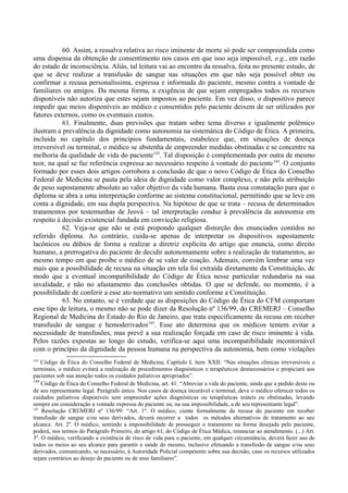 60. Assim, a ressalva relativa ao risco iminente de morte só pode ser compreendida como
uma dispensa da obtenção de consentimento nos casos em que isso seja impossível, e.g., em razão
do estado de inconsciência. Aliás, tal leitura vai ao encontro da ressalva, feita no presente estudo, de
que se deve realizar a transfusão de sangue nas situações em que não seja possível obter ou
confirmar a recusa personalíssima, expressa e informada do paciente, mesmo contra a vontade de
familiares ou amigos. Da mesma forma, a exigência de que sejam empregados todos os recursos
disponíveis não autoriza que estes sejam impostos ao paciente. Em vez disso, o dispositivo parece
impedir que meios disponíveis ao médico e consentidos pelo paciente deixem de ser utilizados por
fatores externos, como os eventuais custos.
61. Finalmente, duas previsões que tratam sobre tema diverso e igualmente polêmico
ilustram a prevalência da dignidade como autonomia na sistemática do Código de Ética. A primeira,
incluída no capítulo dos princípios fundamentais, estabelece que, em situações de doença
irreversível ou terminal, o médico se abstenha de empreender medidas obstinadas e se concentre na
melhoria da qualidade de vida do paciente143
. Tal disposição é complementada por outra de mesmo
teor, na qual se faz referência expressa ao necessário respeito à vontade do paciente144
. O conjunto
formado por esses dois artigos corrobora a conclusão de que o novo Código de Ética do Conselho
Federal de Medicina se pauta pela ideia de dignidade como valor complexo, e não pela atribuição
de peso supostamente absoluto ao valor objetivo da vida humana. Basta essa constatação para que o
diploma se abra a uma interpretação conforme ao sistema constitucional, permitindo que se leve em
conta a dignidade, em sua dupla perspectiva. Na hipótese de que se trata – recusa de determinados
tratamentos por testemunhas de Jeová – tal interpretação conduz à prevalência da autonomia em
respeito à decisão existencial fundada em convicção religiosa.
62. Veja-se que não se está propondo qualquer distorção dos enunciados contidos no
referido diploma. Ao contrário, cuida-se apenas de interpretar os dispositivos supostamente
lacônicos ou dúbios de forma a realizar a diretriz explícita do artigo que enuncia, como direito
humano, a prerrogativa do paciente de decidir autonomamente sobre a realização de tratamentos, ao
mesmo tempo em que proíbe o médico de se valer de coação. Ademais, convém lembrar uma vez
mais que a possibilidade de recusa na situação em tela foi extraída diretamente da Constituição, de
modo que a eventual incompatibilidade do Código de Ética nesse particular redundaria na sua
invalidade, e não no afastamento das conclusões obtidas. O que se defende, no momento, é a
possibilidade de conferir a esse ato normativo um sentido conforme a Constituição.
63. No entanto, se é verdade que as disposições do Código de Ética do CFM comportam
esse tipo de leitura, o mesmo não se pode dizer da Resolução nº 136/99, do CREMERJ – Conselho
Regional de Medicina do Estado do Rio de Janeiro, que trata especificamente da recusa em receber
transfusão de sangue e hemoderivados145
. Esse ato determina que os médicos tentem evitar a
necessidade de transfusões, mas prevê a sua realização forçada em caso de risco iminente à vida.
Pelos razões expostas ao longo do estudo, verifica-se aqui uma incompatibilidade incontornável
com o princípio da dignidade da pessoa humana na perspectiva da autonomia, bem como violações
143
Código de Ética do Conselho Federal de Medicina, Capítulo I, item XXII: “Nas situações clínicas irreversíveis e
terminais, o médico evitará a realização de procedimentos diagnósticos e terapêuticos desnecessários e propiciará aos
pacientes sob sua atenção todos os cuidados paliativos apropriados”.
144
Código de Ética do Conselho Federal de Medicina, art. 41: “Abreviar a vida do paciente, ainda que a pedido deste ou
de seu representante legal. Parágrafo único. Nos casos de doença incurável e terminal, deve o médico oferecer todos os
cuidados paliativos disponíveis sem empreender ações diagnósticas ou terapêuticas inúteis ou obstinadas, levando
sempre em consideração a vontade expressa do paciente ou, na sua impossibilidade, a de seu representante legal”.
145
Resolução CREMERJ nº 136/99: “Art. 1º. O médico, ciente formalmente da recusa do paciente em receber
transfusão de sangue e/ou seus derivados, deverá recorrer a todos os métodos alternativos de tratamento ao seu
alcance. Art. 2º. O médico, sentindo a impossibilidade de prosseguir o tratamento na forma desejada pelo paciente,
poderá, nos termos do Parágrafo Primeiro, do artigo 61, do Código de Ética Médica, renunciar ao atendimento. (...) Art.
3º. O médico, verificando a existência de risco de vida para o paciente, em qualquer circunstância, deverá fazer uso de
todos os meios ao seu alcance para garantir a saúde do mesmo, inclusive efetuando a transfusão de sangue e/ou seus
derivados, comunicando, se necessário, à Autoridade Policial competente sobre sua decisão, caso os recursos utilizados
sejam contrários ao desejo do paciente ou de seus familiares”.
 