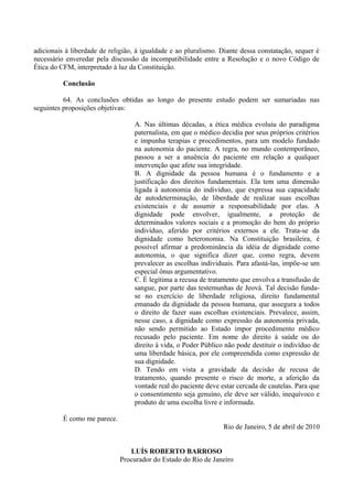 adicionais à liberdade de religião, à igualdade e ao pluralismo. Diante dessa constatação, sequer é
necessário enveredar pela discussão da incompatibilidade entre a Resolução e o novo Código de
Ética do CFM, interpretado à luz da Constituição.
Conclusão
64. As conclusões obtidas ao longo do presente estudo podem ser sumariadas nas
seguintes proposições objetivas:
A. Nas últimas décadas, a ética médica evoluiu do paradigma
paternalista, em que o médico decidia por seus próprios critérios
e impunha terapias e procedimentos, para um modelo fundado
na autonomia do paciente. A regra, no mundo contemporâneo,
passou a ser a anuência do paciente em relação a qualquer
intervenção que afete sua integridade.
B. A dignidade da pessoa humana é o fundamento e a
justificação dos direitos fundamentais. Ela tem uma dimensão
ligada à autonomia do indivíduo, que expressa sua capacidade
de autodeterminação, de liberdade de realizar suas escolhas
existenciais e de assumir a responsabilidade por elas. A
dignidade pode envolver, igualmente, a proteção de
determinados valores sociais e a promoção do bem do próprio
indivíduo, aferido por critérios externos a ele. Trata-se da
dignidade como heteronomia. Na Constituição brasileira, é
possível afirmar a predominância da idéia de dignidade como
autonomia, o que significa dizer que, como regra, devem
prevalecer as escolhas individuais. Para afastá-las, impõe-se um
especial ônus argumentativo.
C. É legítima a recusa de tratamento que envolva a transfusão de
sangue, por parte das testemunhas de Jeová. Tal decisão funda-
se no exercício de liberdade religiosa, direito fundamental
emanado da dignidade da pessoa humana, que assegura a todos
o direito de fazer suas escolhas existenciais. Prevalece, assim,
nesse caso, a dignidade como expressão da autonomia privada,
não sendo permitido ao Estado impor procedimento médico
recusado pelo paciente. Em nome do direito à saúde ou do
direito à vida, o Poder Público não pode destituir o indivíduo de
uma liberdade básica, por ele compreendida como expressão de
sua dignidade.
D. Tendo em vista a gravidade da decisão de recusa de
tratamento, quando presente o risco de morte, a aferição da
vontade real do paciente deve estar cercada de cautelas. Para que
o consentimento seja genuíno, ele deve ser válido, inequívoco e
produto de uma escolha livre e informada.
É como me parece.
Rio de Janeiro, 5 de abril de 2010
LUÍS ROBERTO BARROSO
Procurador do Estado do Rio de Janeiro
 