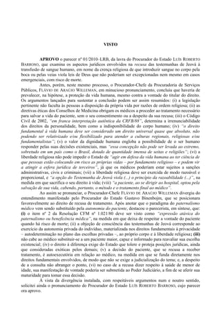 VISTO
APROVO o parecer nº 01/2010–LRB, da lavra do Procurador do Estado LUÍS ROBERTO
BARROSO, que examina os aspectos jurídicos envolvidos na recusa das testemunhas de Jeová à
transfusão de sangue humano, em nome da crença religiosa de que introduzir sangue no corpo pela
boca ou pelas veias viola leis de Deus que não poderiam ser excepcionadas nem mesmo em casos
emergenciais, com risco de morte.
Antes, porém, neste mesmo processo, o Procurador-Chefe da Procuradoria de Serviços
Públicos, FLÁVIO DE ARAÚJO WILLEMAN, em minucioso pronunciamento, concluiu que haveria de
prevalecer, na hipótese, a proteção da vida humana, mesmo contra a vontade do titular do direito.
Os argumentos lançados para sustentar a conclusão podem ser assim resumidos: (i) a legislação
pertinente não faculta às pessoas a disposição da própria vida por razões de ordem religiosa; (ii) as
diretivas éticas dos Conselhos de Medicina obrigam os médicos a proceder ao tratamento necessário
para salvar a vida do paciente, sem o seu consentimento ou a despeito da sua recusa; (iii) o Código
Civil de 2002, “em franca interpretação autêntica da CRFB/88”, determina a irrenunciabilidade
dos direitos da personalidade, bem como a indisponibilidade do corpo humano; (iv) “o direito
fundamental à vida humana deve ser considerado um direito universal quase que absoluto, não
podendo ser relativizado e/ou flexibilizado para atender a culturas regionais, religiosas e/ou
fundamentalistas”; (v) o valor da dignidade humana engloba a possibilidade de o ser humano
responder pelas suas decisões existenciais, mas “essa concepção não pode ser levada ao extremo,
sobretudo em um país como o Brasil, dotado de quantidade imensa de seitas e religiões”; (vi) a
liberdade religiosa não pode impedir o Estado de “agir em defesa da vida humana ao ter ciência de
que pessoas estão colocando em risco as próprias vidas – por fundamento religioso – e podem vir
a atingir a esfera jurídica de terceiros”, já que os médicos poderiam estar sujeitos a sanções
administrativas, civis e criminais; (vii) a liberdade religiosa deve ser exercida de modo razoável e
proporcional, e “a opção do Testemunha de Jeová viola (...) o princípio da razoabilidade (...)”, na
medida em que sacrifica o seu direito à vida; (viii) “a paciente, ao se dirigir ao hospital, optou pela
salvação de sua vida, cabendo, portanto, o método e o tratamento final ao médico”.
Ao assim se pronunciar, o Procurador-Chefe FLÁVIO DE ARAÚJO WILLEMAN divergiu do
entendimento manifestado pelo Procurador do Estado Gustavo Binenbojm, que se posicionara
favoravelmente ao direito de recusa de tratamento. Após anotar que o paradigma do paternalismo
médico vem sendo substituído pela autonomia do paciente, destacou o parecerista, em síntese, que:
(i) o item nº 2 da Resolução CFM nº 1.021/80 deve ser visto como “expressão atávica do
paternalismo ou beneficência médica”, na medida em que deixa de respeitar a vontade do paciente
quando há risco de morte; (ii) a objeção de consciência das testemunhas de Jeová corresponde ao
exercício da autonomia privada do indivíduo, materializada nos direitos fundamentais à privacidade
– autodeterminação no plano das escolhas privadas –, ao próprio corpo e à liberdade religiosa; (iii)
não cabe ao médico substituir-se a um paciente maior, capaz e informado para reavaliar sua escolha
existencial; (iv) o direito à diferença exige do Estado que tolere e proteja posições jurídicas, ainda
que consideradas exóticas pelos demais; (v) a decisão do paciente, que se recusa a receber
tratamento, é autoexecutória em relação ao médico, na medida em que se funda diretamente nos
direitos fundamentais envolvidos, de modo que não se exige a judicialização do tema; e, a despeito
de a consulta não abranger o ponto, (vi) no caso de a recusa dizer respeito à saúde de menor de
idade, sua manifestação de vontade poderia ser submetida ao Poder Judiciário, a fim de se aferir sua
maturidade para tomar essa decisão.
À vista da divergência instalada, com respeitáveis argumentos num e noutro sentido,
solicitei ainda o pronunciamento do Procurador do Estado LUÍS ROBERTO BARROSO, cujo parecer
ora aprovo.
 
