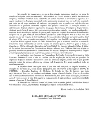 No entender do parecerista, a recusa a determinados tratamentos médicos, em nome de
convicção religiosa, deve ser respeitada, “não cabendo ao Estado avaliar o mérito da convicção
religiosa, bastando constatar a sua seriedade. Em outras palavras, o que interessa aqui não é o
acerto ou desacerto do dogma sustentado pelas testemunhas de Jeová, mas sim o direito, ostentado
por cada um de seus membros, de orientar sua própria vida segundo esse padrão ético ou
abandoná-lo a qualquer momento, segundo sua própria convicção. A proteção seletiva a
determinados dogmas religiosos equivaleria à negação da liberdade de religião e do pluralismo,
violando a exigência de que os diferentes grupos sociais sejam tratados com igual consideração e
respeito. A única avaliação legítima de que se pode cogitar diz respeito à seriedade do fundamento
religioso ou do que pode ser razoavelmente qualificado como religião. Mas isso não está em
questão no que diz respeito às testemunhas de Jeová, confissão tradicional que existe desde o final
do século XIX e conta, segundo suas próprias informações, com 6 milhões de adeptos em mais de
230 países. Vale o registro de que, na linha da conclusão que se acaba de enunciar, a recusa de
tratamento pelas testemunhas de Jeová é aceita em diversos países, dentre os quais a Itália, a
Espanha, os EUA e o Canadá. Além disso, tal possibilidade foi incorporada pelo Código de Ética
da Sociedade Internacional de Transfusão de Sangue, adotado pela OMS em 2000, que dispõe: o
paciente deveria ser informado do conhecimento dos riscos e benefícios da transfusão de sangue
e/ou terapias alternativas e tem o direito de aceitar ou recusar o procedimento”.
A conclusão a que chegaram os Procuradores do Estado GUSTAVO BINENBOJM e LUÍS
ROBERTO BARROSO é a que, a meu ver, melhor concilia a aplicação, na hipótese, do princípio da
dignidade da pessoa humana e dos direitos à vida e à liberdade religiosa, com a nota de que, quando
presente o risco de morte, a aferição da vontade real do paciente deve estar cercada de todas as
cautelas possíveis.
A despeito dessa convicção, certo é que não será tranquila, ao ângulo diciplinar, a
situação dos médicos que, nessa mesma perspectiva, não observarem a Resolução nº 136/99, do
CREMERJ – Conselho Regional de Medicina do Estado do Rio de Janeiro, que trata
especificamente da recusa em receber transfusão de sangue e hemoderivados . Esse ato determina
que os médicos tentem evitar a necessidade de transfusões, mas prevê a sua realização forçada em
caso de risco iminente à vida. Daí sugerir-se o ajuizamento de ação direta de inconstitucionalidade
perante o Supremo Tribunal Federal.
À Secretaria de Estado da Casa Civil, com vistas ao exame, pelo Excelentíssimo Senhor
Governador do Estado, da pertinência da adoção da medida judicial ora alvitrada.
Rio de Janeiro, 26 de abril de 2010
LUCIA LEA GUIMARÃES TAVARES
Procuradora-Geral do Estado
 