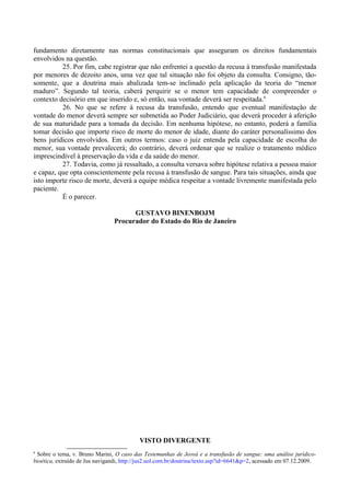 fundamento diretamente nas normas constitucionais que asseguram os direitos fundamentais
envolvidos na questão.
25. Por fim, cabe registrar que não enfrentei a questão da recusa à transfusão manifestada
por menores de dezoito anos, uma vez que tal situação não foi objeto da consulta. Consigno, tão-
somente, que a doutrina mais abalizada tem-se inclinado pela aplicação da teoria do “menor
maduro”. Segundo tal teoria, caberá perquirir se o menor tem capacidade de compreender o
contexto decisório em que inserido e, só então, sua vontade deverá ser respeitada.6
26. No que se refere à recusa da transfusão, entendo que eventual manifestação de
vontade do menor deverá sempre ser submetida ao Poder Judiciário, que deverá proceder à aferição
de sua maturidade para a tomada da decisão. Em nenhuma hipótese, no entanto, poderá a família
tomar decisão que importe risco de morte do menor de idade, diante do caráter personalíssimo dos
bens jurídicos envolvidos. Em outros termos: caso o juiz entenda pela capacidade de escolha do
menor, sua vontade prevalecerá; do contrário, deverá ordenar que se realize o tratamento médico
imprescindível à preservação da vida e da saúde do menor.
27. Todavia, como já ressaltado, a consulta versava sobre hipótese relativa a pessoa maior
e capaz, que opta conscientemente pela recusa à transfusão de sangue. Para tais situações, ainda que
isto importe risco de morte, deverá a equipe médica respeitar a vontade livremente manifestada pelo
paciente.
É o parecer.
GUSTAVO BINENBOJM
Procurador do Estado do Rio de Janeiro
VISTO DIVERGENTE
6
Sobre o tema, v. Bruno Marini, O caso das Testemunhas de Jeová e a transfusão de sangue: uma análise jurídico-
bioética, extraído de Jus navigandi, http://jus2.uol.com.br/doutrina/texto.asp?id=6641&p=2, acessado em 07.12.2009.
 