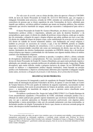 Por não estar de acordo, com as vênias devidas, deixo de aprovar o Parecer nº 09/2009-
GUB, da lavra do ilustre Procurador do Estado Dr. GUSTAVO BINENBOJM, que, em resposta à
indagação formulada neste processo, oriunda da UERJ, entendeu ser constitucional a objeção de
consciência de pessoas que se dizem seguidoras da seita Testemunhas de Jeová, sobretudo para
impedir que médicos, servidores públicos estaduais que atuam em hospitais públicos, lhes ministre
tratamento que envolva transfusão de sangue, ainda que necessário e indispensável para salvar a
vida.
O ilustre Procurador do Estado Dr. Gustavo Binenbojm, em abono à sua tese, apresentou
fundamentos jurídicos sólidos e importantes, adotados por parte da doutrina brasileira7
e da
jurisprudência, quais sejam: (i) direito do cidadão de professar crença religiosa, ainda que as opções
por ele externadas, a despeito de seguir o dogma religioso que adota, ponham em risco a sua vida;
(ii) direito do cidadão de dispor do próprio corpo, como manifestação do princípio da privacidade;
(iii) direito do cidadão de recusar tratamento médico, com fundamento em crença religiosa e
também no princípio da autonomia da vontade, o que, à luz da CRFB/88, permite ao cidadão
(paciente) o exercício de objeções de consciência; e (iv) o princípio da dignidade humana, que
exige seja o homem/cidadão concebido não como um instrumento do direito, mas um fim em si
mesmo, destinatário dos direitos fundamentais encartados na CRFB/88, dentre eles o de professar
crença religiosa que impeça a continuidade da vida humana caso alguma medida clínica ou médica
contrarie seus fundamentos religiosos.
O tema objeto destes autos, conforme se percebe, é complexo, difícil e, afirmo, recheado
de divergências doutrinárias e jurisprudenciais. Por isso, necessário ressalvar e ressaltar que não
divirjo do ilustre Procurador do Estado Dr. Gustavo Binenbojm, por quem nutro profundo respeito e
admiração, por entender que a posição jurídica por ele adotada está equivocada. Longe disso. Minha
divergência, após muita reflexão, estudo e pesquisa (inclusive de campo: fui ao CREMERJ para
escutar os médicos e o departamento jurídico daquela instituição), estará baseada em posição
jurídica com fundamentos e objetivos constitucionais diferentes para responder à indagação surgida
nestes autos, mormente a obrigação de proteção à vida humana, dever primordial do Estado.
DELIMITAÇÃO DO PROBLEMA
Este processo foi inaugurado a partir de expediente do Hospital Estadual Pedro Ernesto,
dando conta da internação da paciente Francidalva da Silva, de apenas 21 anos de idade, no Centro
de Terapia Intensiva (CTI) com quadro de síndrome de angustia respiratória, necessitando receber
ventilação mecânica, bem assim de procedimento de biópsia do pulmão, sendo ainda provável – à
época - a necessidade de transfusão de sangue, já que a paciente estava classificada como
“gravemente enferma”.
Os médicos e professores Drs. Sergio da Cunha (CRM 5239613 1) e Claudia Henrique da
Costa encaminharam expediente à Procuradoria da UERJ, solicitando orientação jurídica e/ou a
obtenção de ordem judicial para garantir suposto tratamento que envolvesse transfusão de sangue,
uma vez que a paciente apresentou ao Hospital documento padronizado, com algumas partes
datilografadas e outras preenchidas à mão, por ela assinado juntamente com duas testemunhas, se
declarando membro da religião Testemunha de Jeová e que, mesmo se estivesse correndo perigo de
morte, não desejava receber transfusão de sangue.
7
De se acrescentar ainda, por todos, em apoio à tese contrária a que se irá sustentar neste trabalho, e para garantir-se a
transparência profissional na informação acadêmica, o profundo estudo realizado pelo Professor de Direito
Constitucional da PUC-RJ, Doutor Fábio Carvalho Leite, intitulado “Liberdade de Crença e a Objeção à Transfusão de
Sangue por Motivos Religiosos”, gentilmente cedido para pesquisa, fruto de sua tese de doutorado defendida na UERJ
(título: Estado e Religião).
 
