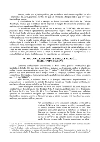 Note-se, então, que a jovem paciente, por se declarar publicamente seguidora da seita
Testemunhas de Jeová, preferiu a morte a ter que ser submetida à terapia médica que envolvesse
transfusão de sangue.
A Procuradoria da UERJ, a exemplo do ilustre Procurador do Estado Dr. Gustavo
Binenbojm, entende que os médicos devem respeitar a objeção de consciência apresentada pela
paciente, mesmo quando sua vida correr perigo.
Há notícia nos autos, às fls. 18, de que a paciente, em 21/08/2009, não mais estava
precisando de se submeter a procedimento de transfusão de sangue. Todavia, o médico e professor
Dr. Sergio da Cunha solicitou a adoção de medida judicial que garanta a realização de transfusão de
sangue na paciente, caso ela precise, o que transmitiria maior segurança à equipe médica, sobretudo
contra eventuais e possíveis responsabilidades.
Ante a posição técnica adotada pela comunidade médica, contrária à manifestação
religiosa igual à versada pela Sra. Francidalva Pereira da Silva (que vem acontecendo em vários
cantos deste País), mais especificamente pela obrigatoriedade de realização de transfusão de sangue
em pacientes que estejam correndo risco de morte, independentemente de crença religiosa, pôs em
xeque ou em aparente contradição dois valores constitucionais: direito à crença religiosa e o
exercício de seus fundamentos versus o dever do Estado de garantir a intangibilidade e a
inviolabilidade do direito à vida humana. Eis o problema a ser enfrentado.
ESTADO LAICO. LIBERDADE DE CRENÇA E RELIGIÃO.
TESTEMUNHAS DE JEOVÁ
Conforme conhecimento convencional, o Brasil adotou posição constitucional pela
laicidade do Estado. Isto quer dizer que todos os cidadãos são livres para escolher a religião que
melhor convier à sua consciência e crença (art. 5º, inciso VI, da CRFB/888
). De outro lado, não é
possível aos entes federativos adotar religião oficial e, tampouco, fomentar religiões ou opor
empecilhos e dificuldade ao livre exercício pelos estabelecimentos religiosos, devotos e seguidores
(art. 19, I, da CRFB/889
).
Sem dúvidas, a laicidade estatal e o princípio democrático proporcionaram – e
proporcionam - o surgimento e a difusão de diversas espécies de religião e seitas no Brasil, que
convivem, salvo raríssimas turbulências, de forma harmônica.
Dentre as religiões professadas no Brasil está a seita Testemunhas de Jeová, surgida nos
Estados Unidos da América, no final do século XIX. A propósito, confiram-se as lições doutrinárias
de MARIA DE FÁTIMA FREIRE DE SÁ e ANA CAROLINA BROCHADO TEIXEIRA, que, inclusive,
apresenta os fundamentos teológicos que impedem as Testemunhas de Jeová de receberem
transfusão de sangue e também as hipóteses em que se admite o perdão pela transfusão de sangue
realizada para salvar a vida do paciente:
“Os testemunhas-de-jeová têm origem no final do século XIX na
América do Norte, e hoje possuem seguidores em grande parte
do mundo europeu, assim como na América do Sul. Seus
integrantes consideram proibida a transfusão de sangue e se
baseiam em algumas passagens da Bíblia. Assim, no livro
Gênesis (9:3-4) está escrito: “Todo animal movente que está
vivo pode servir-vos de alimento. Como no caso da vegetação
verde, deveras vos dou tudo. Somente a carne com sua alma -
8
“Art. 5º (...) - VI - é inviolável a liberdade de consciência e de crença, sendo assegurado o livre exercício dos cultos
religiosos e garantida, na forma da lei, a proteção aos locais de culto e a suas liturgias”.
9
“Art. 19. É vedado à União, aos Estados, ao Distrito Federal e aos Municípios:
I - estabelecer cultos religiosos ou igrejas, subvencioná-los, embaraçar-lhes o funcionamento ou manter com eles ou
seus representantes relações de dependência ou aliança, ressalvada, na forma da lei, a colaboração de interesse público”.
 