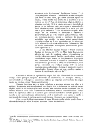 seu sangue - não deveis comer.” Também no Levítico (17:10)
outra passagem é aclamada: “Todo israelita ou todo estrangeiro
que habita no meio deles, que comer qualquer espécie de
sangue, voltarei minha face contra ele, e exterminá-lo-ei do
meio de seu povo.” Para esta comunidade religiosa, são três as
situações possíveis: 1ª) Se o médico proceder à transfusão de
sangue em um indivíduo contra sua vontade, o testemunha-de-
jeová não desrespeitou a própria consciência, razão pela qual
não se pode condená-lo; 2ª) Se um membro religioso aceita
sangue em um momento de debilidade e arrepende-se
posteriormente, há que se lhe oferecer ajuda espiritual; e 3ª) Se
um testemunha-de-jeová aceitar a transfusão de maneira
voluntária, sem dúvidas ou pesar, estará desrespeitando
princípio moral de sua fé que, voluntariamente, decidiu seguir,
razão pela qual deverá ser excluído da seita. Embora tenha feito
tal escolha, caso venha a se arrepender posteriormente, poderá
voltar a praticar a fé.10
A seita Christian Science (Church of Christ Scientist),
fundada em Boston, em 1879, por Mary Baker Eddy, possui
adeptos em mais de cinqüenta países, principalmente na
América e Europa ocidental. Também entende não ser possível a
transfusão de sangue, mesmo em situação extrema de perigo de
vida. Neste caso, o alcance da objeção de consciência é muito
mais extenso do que no que se refere aos testemunhas-de-jeová,
porque consideram que qualquer doença pode ser curada
mediante oração, defendendo a ilicitude de tratamentos médicos
generalizados. Somente alguns de seus membros aceitam a
ingestão de remédios para alívio da dor”.11
Conforme se percebe, os seguidores da religião e/ou seita Testemunhas de Jeová trazem
consigo, como princípio religioso, decorrente de interpretação de passagens bíblicas, a
impossibilidade de realização de tratamentos médicos que importem em transfusão de sangue,
mesmo que em risco esteja a vida do paciente-crente.
Pergunta importante para se tentar solucionar o problema consiste em saber se é
aceitável, do ponto de vista constitucional, que alguém, sob o fundamento de professar crença
religiosa, dentro de um hospital (público ou privado) pode impedir o médico de cumprir com sua
histórica missão de salvar vidas, valendo-se dos instrumentos, técnicas e tratamentos que a ciência
médica lhe oportuniza. Mais: se é aceitável que o médico (sobretudo o servidor público !) se
exponha a ser responsabilizado administrativa, civil e penalmente caso venha a atender à
manifestação de vontade do paciente, que recusa tratamento clínico com sua crença religiosa.
Com a venia devida aos que pensam de modo diferente, minha opinião jurídica é que as
respostas às indagações acima devem ser negativas. Passo a fundamentá-la.
10
CORTÉS, Julio César Galán. Responsabilidad médica y consentimiento informado. Madrid: Civitas Ediciones, 2001,
p.239.
11
DE SÁ, Maria de Fátima Freire; TEIXEIRA, Ana Carolina Brochado. Responsabilidade Médica e Objeção de
Consciência. RTDC 21/2005, pag. 130.
 