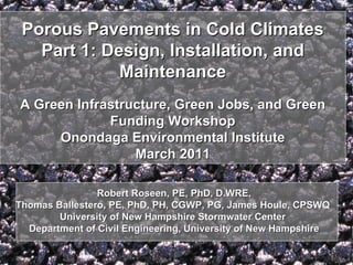 Porous Pavements in Cold Climates
   Part 1: Design, Installation, and
             Maintenance
A Green Infrastructure, Green Jobs, and Green
             Funding Workshop
     Onondaga Environmental Institute
                 March 2011

                Robert Roseen, PE, PhD, D.WRE,
Thomas Ballestero, PE, PhD, PH, CGWP, PG, James Houle, CPSWQ
        University of New Hampshire Stormwater Center
  Department of Civil Engineering, University of New Hampshire
 