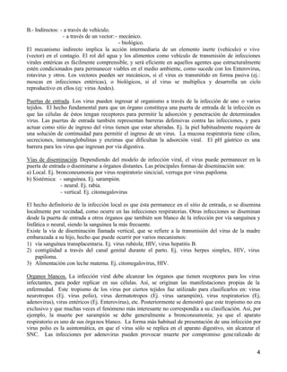4
B.- Indirectos: - a través de vehículo.
- a través de un vector:- mecánico.
- biológico.
El mecanismo indirecto implica la acción intermediaria de un elemento inerte (vehículo) o vivo
(vector) en el contagio. El rol del agua y los alimentos como vehículo de transmisión de infecciones
virales entéricas es fácilmente comprensible, y será eficiente en aquellos agentes que estructuralmente
estén condicionados para permanecer viables en el medio ambiente, como sucede con los Enterovirus,
rotavirus y otros. Los vectores pueden ser mecánicos, si el virus es transmitido en forma pasiva (ej.:
moscas en infecciones entéricas), o biológicos, si el virus se multiplica y desarrolla un ciclo
reproductivo en ellos (ej: virus Andes).
Puertas de entrada. Los virus pueden ingresar al organismo a través de la infección de uno o varios
tejidos. El hecho fundamental para que un órgano constituya una puerta de entrada de la infección es
que las células de éstos tengan receptores para permitir la adsorción y penetración de determinados
virus. Las puertas de entrada también representan barreras defensivas contra las infecciones, y para
actuar como sitio de ingreso del virus tienen que estar alteradas. Ej. la piel habitualmente requiere de
una solución de continuidad para permitir el ingreso de un virus. La mucosa respiratoria tiene cilios,
secreciones, inmunoglobulinas y enzimas que dificultan la adsorción viral. El pH gástrico es una
barrera para los virus que ingresan por vía digestiva.
Vías de diseminación. Dependiendo del modelo de infección viral, el virus puede permanecer en la
puerta de entrada o diseminarse a órganos distantes. Las principales formas de diseminación son:
a) Local. Ej. bronconeumonia por virus respiratorio sincicial, verruga por virus papiloma.
b) Sistémica: - sanguínea. Ej. sarampión.
- neural. Ej. rabia.
- vertical. Ej. citomegalovirus
El hecho definitorio de la infección local es que ésta permanece en el sitio de entrada, o se disemina
localmente por vecindad, como ocurre en las infecciones respiratorias. Otras infecciones se diseminan
desde la puerta de entrada a otros órganos que también son blanco de la infección por vía sanguínea y
linfática o neural, siendo la sanguínea la más frecuente.
Existe la vía de diseminación llamada vertical, que se refiere a la transmisión del virus de la madre
embarazada a su hijo, hecho que puede ocurrir por varios mecanismos:
1) vía sanguínea transplacentaria. Ej. virus rubéola; HIV, virus hepatitis B.
2) contigüidad a través del canal genital durante el parto. Ej. virus herpes simplex, HIV, virus
papiloma.
3) Alimentación con leche materna. Ej. citomegalovirus, HIV.
Organos blancos. La infección viral debe alcanzar los órganos que tienen receptores para los virus
infectantes, para poder replicar en sus células. Así, se originan las manifestaciones propias de la
enfermedad. Este tropismo de los virus por ciertos tejidos fue utilizado para clasificarlos en: virus
neurotropos (Ej. virus polio), virus dermatotropos (Ej. virus sarampión), virus respiratorios (Ej.
adenovirus), virus entéricos (Ej. Enterovirus), etc. Posteriormente se demostró que este tropismo no era
exclusivo y que muchas veces el fenómeno más interesante no correspondía a su clasificación. Así, por
ejemplo, la muerte por sarampión se debe generalmente a bronconeumonía; ya que el aparato
respiratorio es uno de sus órganos blanco. La forma más habitual de presentación de una infección por
virus polio es la asintomática, en que el virus sólo se replica en el aparato digestivo, sin alcanzar el
SNC. Las infecciones por adenovirus pueden provocar muerte por compromiso generalizado de
 