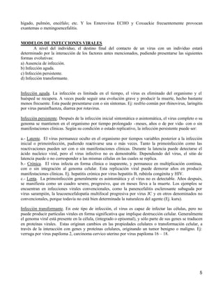 5
hígado, pulmón, encéfalo; etc. Y los Enterovirus ECHO y Coxsackie frecuentemente provocan
exantemas o meningoencefalitis.
MODELOS DE INFECCIONES VIRALES
A nivel del individuo, el destino final del contacto de un virus con un individuo estará
determinado por la interacción de los factores antes mencionados, pudiendo presentarse las siguientes
formas evolutivas:
a) Ausencia de infección.
b) Infección aguda.
c) Infección persistente.
d) Infección transformante.
Infección aguda. La infección es limitada en el tiempo, el virus es eliminado del organismo y el
huésped se recupera. A veces puede seguir una evolución grave y producir la muerte, hecho bastante
menos frecuente. Esta puede presentarse con o sin síntomas. Ej: resfrío común por rhinovirus, laringitis
por virus parainfluenza, diarrea por rotavirus.
Infección persistente. Después de la infección inicial sintomática o asintomática, el virus completo o su
genoma se mantienen en el organismo por tiempo prolongado -meses, años o de por vida- con o sin
manifestaciones clínicas. Según su condición o estado replicativo, la infección persistente puede ser:
a.- Latente. El virus permanece oculto en el organismo por tiempos variables posterior a la infección
inicial o primoinfección, pudiendo reactivarse una o más veces. Tanto la primoinfección como las
reactivaciones pueden ser con o sin manifestaciones clínicas. Durante la latencia puede detectarse el
ácido nucleico viral, pero el virus infectivo no es demostrable. Dependiendo del virus, el sitio de
latencia puede o no corresponder a las mismas células en las cuales se replica.
b.- Crónica. El virus infecta en forma clínica o inaparente, y permanece en multiplicación continua,
con o sin integración al genoma celular. Esta replicación viral puede demorar años en producir
manifestaciones clínicas. Ej. hepatitis crónica por virus hepatitis B, rubéola congénita y HIV.
c.- Lenta. La primoinfección generalmente es asintomática y el virus no es detectable. Años después,
se manifiesta como un cuadro severo, progresivo, que en meses lleva a la muerte. Los ejemplos se
encuentran en infecciones virales convencionales, como la panencefalitis esclerosante subaguda por
virus sarampión, la leucoencefalopatía multifocal progresiva por virus JC y en otros denominados no
convencionales, porque todavía no está bien determinada la naturaleza del agente (Ej. kuru).
Infección transformante. En este tipo de infección, el virus es capaz de infectar las células, pero no
puede producir partículas virales en forma significativa que implique destrucción celular. Generalmente
el genoma viral está presente en la célula, (integrado o episomal), y sólo parte de sus genes se traducen
en proteínas virales. Estas originan cambios en las propiedades celulares o transformación celular, a
través de la interacción con genes y proteínas celulares, originando un tumor benigno o maligno. Ej:
verruga por virus papiloma 2, carcinoma cervico uterino por virus papiloma 16 – 18.
 