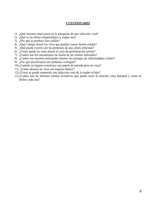 6
CUESTIONARIO
1) ¿Qué factores intervienen en la patogenia de una infección viral?
2) ¿Qué es un efecto citopatológico y cuáles son?
3) ¿Por qué se produce lisis celular?
4) ¿Qué ventaja tienen los virus que pueden causar fusión celular?
5) ¿Qué puede ocurrir con las proteínas de una célula infectada?
6) ¿Cómo puede un virus alterar el ciclo de proliferación celular?
7) ¿Cuáles son los mecanismos de lesión de las células infectadas?
8) ¿Cuáles son nuestras principales fuentes de contagio de enfermedades virales?
9) ¿Por qué mecanismos nos podemos contagiar?
10) ¿Cuándo un órgano constituye una puerta de entrada para un virus?
11) ¿Cómo alcanza un virus sus órganos blanco?
12) ¿Cómo se puede transmitir una infección viral de la madre al hijo?
13) ¿Cuáles son las distintas formas evolutivas que puede tener la relación virus huésped y cómo se
define cada una?
 
