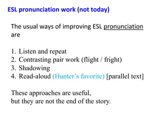 The	usual	ways	of	improving	ESL	pronunciation	
are	
1.  Listen and repeat
2.  Contrasting pair work (flight / fright)
3.  Shadowing
4.  Read-aloud (Hunter’s favorite) [parallel text]
These approaches are useful,
but they are not the end of the story.
ESL	pronunciation	work	(not	today)	
 