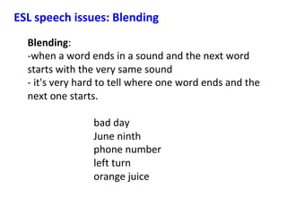 Blending:		
-when	a	word	ends	in	a	sound	and	the	next	word	
starts	with	the	very	same	sound		
-	it's	very	hard	to	tell	where	one	word	ends	and	the	
next	one	starts.		
	
bad	day							
June	ninth								
phone	number							
left	turn						
orange	juice	
ESL	speech	issues:	Blending	
 