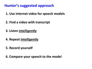 1.	Use	internet	video	for	speech	models	
	
2.	Find	a	video	with	transcript	
	
3.	Listen	intelligently	
	
4.	Repeat	intelligently	
	
5.	Record	yourself	
	
6.	Compare	your	speech	to	the	model	
Hunter’s	suggested	approach	
 