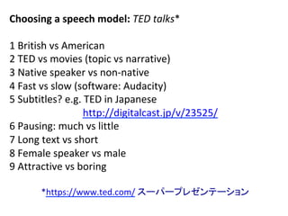 Choosing	a	speech	model:	TED	talks*	
	 		
1	British	vs	American	
2	TED	vs	movies	(topic	vs	narrative)	
3	Native	speaker	vs	non-native	
4	Fast	vs	slow	(software:	Audacity)	
5	Subtitles?	e.g.	TED	in	Japanese		
				http://digitalcast.jp/v/23525/	
6	Pausing:	much	vs	little		
7	Long	text	vs	short	
8	Female	speaker	vs	male	
9	Attractive	vs	boring	
	
*https://www.ted.com/	スーパープレゼンテーション	
 