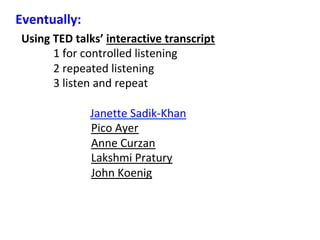 Using	TED	talks’	interactive	transcript	
	 	1	for	controlled	listening		
	 	2	repeated	listening	
	 	3	listen	and	repeat	
	
Janette	Sadik-Khan	
Pico	Ayer	
Anne	Curzan	
Lakshmi	Pratury	
John	Koenig	
Eventually:	
 