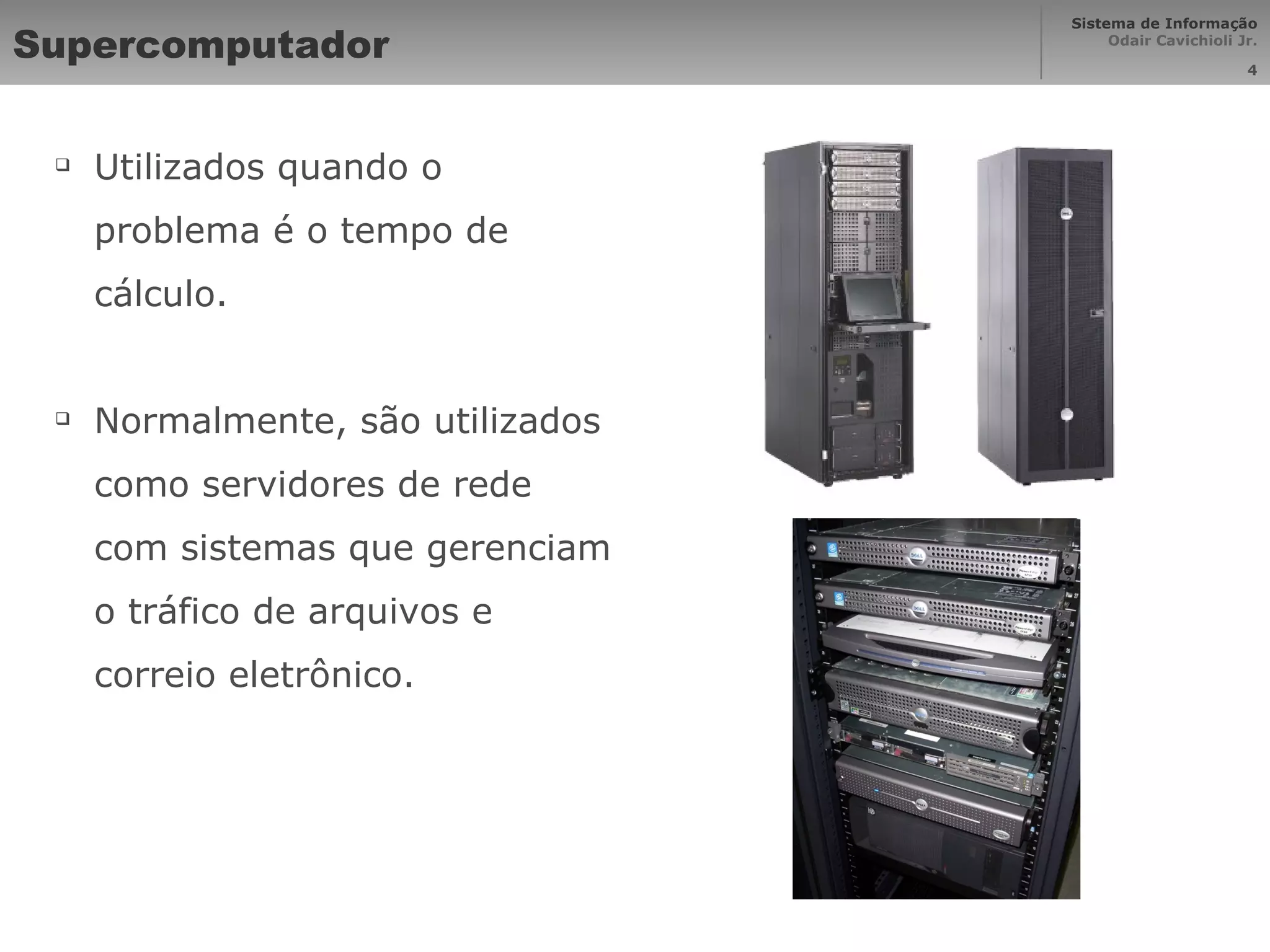 Supercomputador Utilizados quando o problema é o tempo de cálculo. Normalmente, são utilizados como servidores de rede com sistemas que gerenciam o tráfico de arquivos e correio eletrônico. 