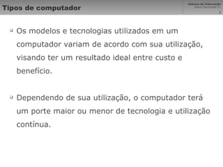 Tipos de computador Os modelos e tecnologias utilizados em um computador variam de acordo com sua utilização, visando ter um resultado ideal entre custo e benefício. Dependendo de sua utilização, o computador terá um porte maior ou menor de tecnologia e utilização contínua. 