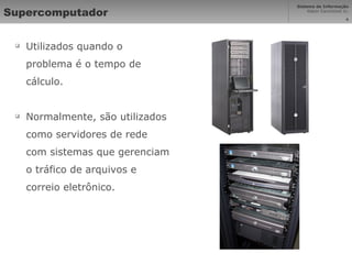 Supercomputador Utilizados quando o problema é o tempo de cálculo. Normalmente, são utilizados como servidores de rede com sistemas que gerenciam o tráfico de arquivos e correio eletrônico. 