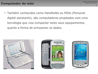 Computador de mão Também conhecidos como Handhelds ou PDAs (Personal digital assistants), são computadores projetados com uma tecnologia que visa compactar tanto seus equipamentos quanto a forma de armazenar os dados. 