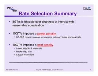 Copyright © 2008, PCI-SIG, All Rights Reserved 16
PCI-SIG Confidential
Rate Selection Summary
ƒ 8GT/s is feasible over channels of interest with
reasonable equalization
ƒ 10GT/s imposes a power penalty
9 8G-10G power increase somewhere between linear and quadratic
ƒ 10GT/s imposes a cost penalty
9 Lower loss PCB materials
9 Backdrilled vias
9 Layout restrictions
-------------------------------------------------------------------------------
 