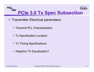 Copyright © 2008, PCI-SIG, All Rights Reserved 17
PCI-SIG Confidential
PCIe 3.0 Tx Spec Subsection
ƒ Transmitter Electrical parameters
9 Transmit PLL Characteristics
9 Tx Specification Location
9 Tx Timing Specifications
9 Adaptive TX Equalization?
 