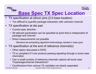 Copyright © 2008, PCI-SIG, All Rights Reserved 19
PCI-SIG Confidential
Base Spec TX Spec Location
ƒ TX specification at silicon pins (2.0 base location)
9 Too difficult to quantify package interaction with unknown channel
ƒ TX specification at die pad
9 Current spec direction
9 All relevant parameters can be specified at point that is independent of
package and channel
9 Direct measurements not possible
– Standard de-embedding algorithm/methodology needed in base spec.
ƒ TX specification at the end of reference channel(s)
9 Other option discussed in EWG
9 TX is compliant if it can produce passing signaling through a worst case
channel(s)
9 Can a small number of reference channels capture all worst case
Tx/package/channel interactions?
9 Contributions from various TX variables not clearly separated
 